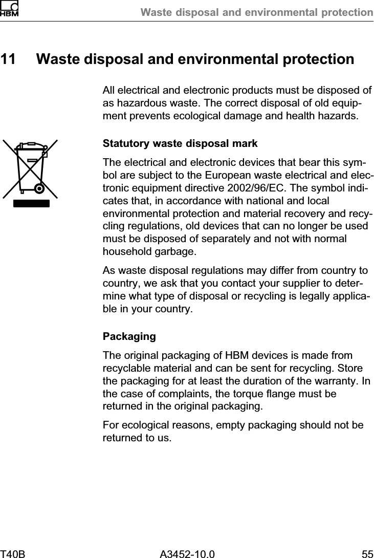 Waste disposal and environmental protectionT40B A3452-10.0 5511 Waste disposal and environmental protectionAll electrical and electronic products must be disposed ofas hazardous waste. The correct disposal of old equipment prevents ecological damage and health hazards.Statutory waste disposal markThe electrical and electronic devices that bear this symbol are subject to the European waste electrical and electronic equipment directive 2002/96/EC. The symbol indicates that, in accordance with national and localenvironmental protection and material recovery and recycling regulations, old devices that can no longer be usedmust be disposed of separately and not with normalhousehold garbage.As waste disposal regulations may differ from country tocountry, we ask that you contact your supplier to determine what type of disposal or recycling is legally applicable in your country.PackagingThe original packaging of HBM devices is made fromrecyclable material and can be sent for recycling. Storethe packaging for at least the duration of the warranty. Inthe case of complaints, the torque flange must bereturned in the original packaging.For ecological reasons, empty packaging should not bereturned to us.