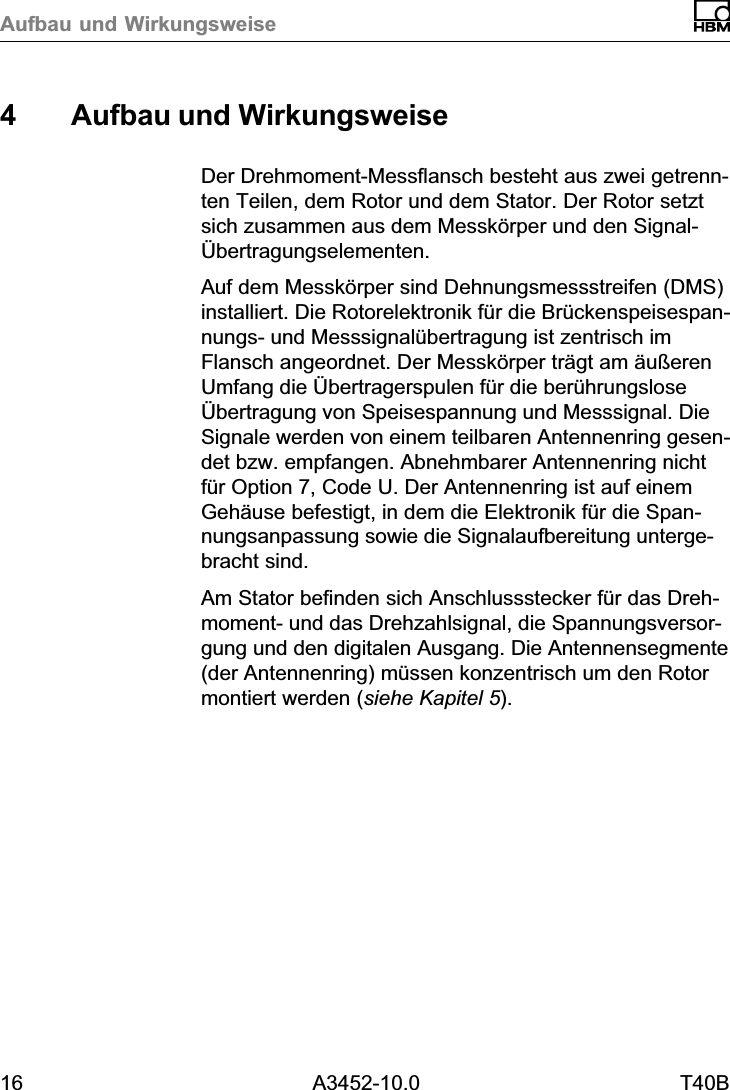 Aufbau und Wirkungsweise16 A3452-10.0 T40B4 Aufbau und WirkungsweiseDer Drehmoment‐Messflansch besteht aus zwei getrennten Teilen, dem Rotor und dem Stator. Der Rotor setztsich zusammen aus dem Messkörper und den Signal‐Übertragungselementen.Auf dem Messkörper sind Dehnungsmessstreifen (DMS)installiert. Die Rotorelektronik für die Brückenspeisespannungs‐ und Messsignalübertragung ist zentrisch imFlansch angeordnet. Der Messkörper trägt am äußerenUmfang die Übertragerspulen für die berührungsloseÜbertragung von Speisespannung und Messsignal. DieSignale werden von einem teilbaren Antennenring gesendet bzw. empfangen. Abnehmbarer Antennenring nichtfür Option 7, Code U. Der Antennenring ist auf einemGehäuse befestigt, in dem die Elektronik für die Spannungsanpassung sowie die Signalaufbereitung untergebracht sind.Am Stator befinden sich Anschlussstecker für das Drehmoment‐ und das Drehzahlsignal, die Spannungsversorgung und den digitalen Ausgang. Die Antennensegmente(der Antennenring) müssen konzentrisch um den Rotormontiert werden (siehe Kapitel 5).