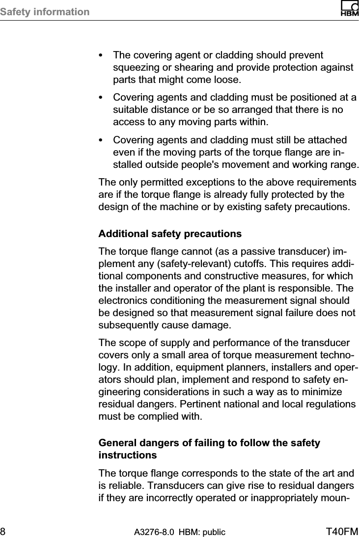 Safety information8A3276-8.0 HBM: public T40FMSThe covering agent or cladding should preventsqueezing or shearing and provide protection againstparts that might come loose.SCovering agents and cladding must be positioned at asuitable distance or be so arranged that there is noaccess to any moving parts within.SCovering agents and cladding must still be attachedeven if the moving parts of the torque flange are installed outside people&apos;s movement and working range.The only permitted exceptions to the above requirementsare if the torque flange is already fully protected by thedesign of the machine or by existing safety precautions.Additional safety precautionsThe torque flange cannot (as a passive transducer) implement any (safety-relevant) cutoffs. This requires additional components and constructive measures, for whichthe installer and operator of the plant is responsible. Theelectronics conditioning the measurement signal shouldbe designed so that measurement signal failure does notsubsequently cause damage.The scope of supply and performance of the transducercovers only a small area of torque measurement technology. In addition, equipment planners, installers and operators should plan, implement and respond to safety engineering considerations in such a way as to minimizeresidual dangers. Pertinent national and local regulationsmust be complied with.General dangers of failing to follow the safetyinstructionsThe torque flange corresponds to the state of the art andis reliable. Transducers can give rise to residual dangersif they are incorrectly operated or inappropriately moun