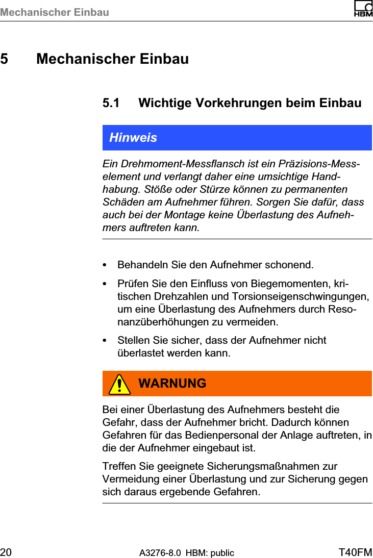 Mechanischer Einbau20 A3276-8.0 HBM: public T40FM5 Mechanischer Einbau5.1 Wichtige Vorkehrungen beim EinbauHinweisEin Drehmoment‐Messflansch ist ein Präzisions‐Messelement und verlangt daher eine umsichtige Handhabung. Stöße oder Stürze können zu permanentenSchäden am Aufnehmer führen. Sorgen Sie dafür, dassauch bei der Montage keine Überlastung des Aufnehmers auftreten kann.SBehandeln Sie den Aufnehmer schonend.SPrüfen Sie den Einfluss von Biegemomenten, kritischen Drehzahlen und Torsionseigenschwingungen,um eine Überlastung des Aufnehmers durch Resonanzüberhöhungen zu vermeiden.SStellen Sie sicher, dass der Aufnehmer nichtüberlastet werden kann.WARNUNGBei einer Überlastung des Aufnehmers besteht dieGefahr, dass der Aufnehmer bricht. Dadurch könnenGefahren für das Bedienpersonal der Anlage auftreten, indie der Aufnehmer eingebaut ist.Treffen Sie geeignete Sicherungsmaßnahmen zurVermeidung einer Überlastung und zur Sicherung gegensich daraus ergebende Gefahren.