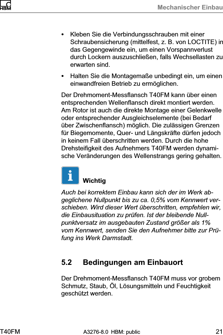 Mechanischer EinbauT40FM A3276-8.0 HBM: public 21SKleben Sie die Verbindungsschrauben mit einerSchraubensicherung (mittelfest, z. B. von LOCTITE) indas Gegengewinde ein, um einen Vorspannverlustdurch Lockern auszuschließen, falls Wechsellasten zuerwarten sind.SHalten Sie die Montagemaße unbedingt ein, um eineneinwandfreien Betrieb zu ermöglichen.Der Drehmoment‐Messflansch T40FM kann über einenentsprechenden Wellenflansch direkt montiert werden.Am Rotor ist auch die direkte Montage einer Gelenkwelleoder entsprechender Ausgleichselemente (bei Bedarfüber Zwischenflansch) möglich. Die zulässigen Grenzenfür Biegemomente, Quer‐ und Längskräfte dürfen jedochin keinem Fall überschritten werden. Durch die hoheDrehsteifigkeit des Aufnehmers T40FM werden dynamische Veränderungen des Wellenstrangs gering gehalten.WichtigAuch bei korrektem Einbau kann sich der im Werk abgeglichene Nullpunkt bis zu ca. 0,5% vom Kennwert verschieben. Wird dieser Wert überschritten, empfehlen wir,die Einbausituation zu prüfen. Ist der bleibende Nullpunktversatz im ausgebauten Zustand größer als 1%vom Kennwert, senden Sie den Aufnehmer bitte zur Prüfung ins Werk Darmstadt.5.2 Bedingungen am EinbauortDer Drehmoment‐Messflansch T40FM muss vor grobemSchmutz, Staub, Öl, Lösungsmitteln und Feuchtigkeitgeschützt werden.