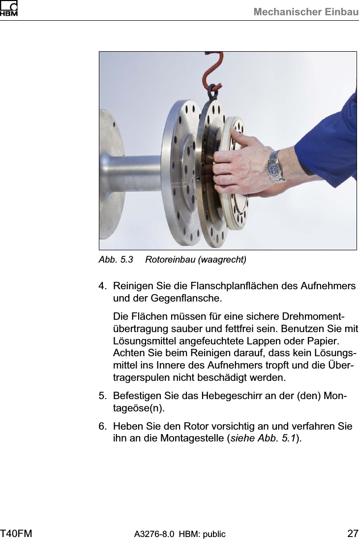 Mechanischer EinbauT40FM A3276-8.0 HBM: public 27Abb. 5.3 Rotoreinbau (waagrecht)4. Reinigen Sie die Flanschplanflächen des Aufnehmersund der Gegenflansche.Die Flächen müssen für eine sichere Drehmomentübertragung sauber und fettfrei sein. Benutzen Sie mitLösungsmittel angefeuchtete Lappen oder Papier.Achten Sie beim Reinigen darauf, dass kein Lösungsmittel ins Innere des Aufnehmers tropft und die Übertragerspulen nicht beschädigt werden.5. Befestigen Sie das Hebegeschirr an der (den) Montageöse(n).6. Heben Sie den Rotor vorsichtig an und verfahren Sieihn an die Montagestelle (siehe Abb. 5.1).