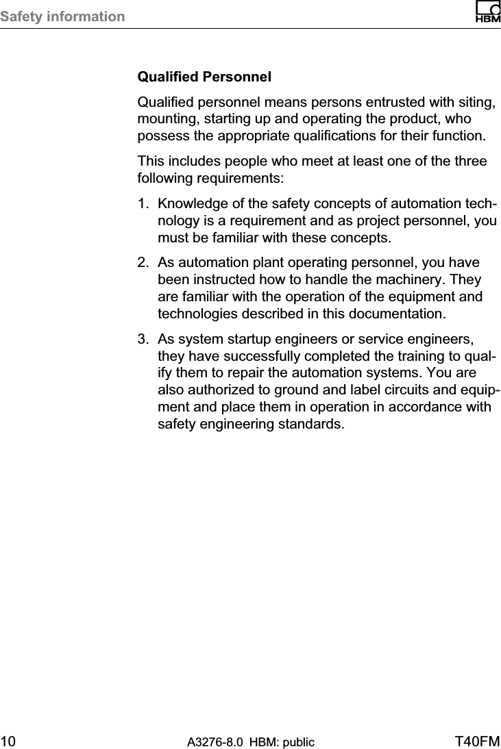 Safety information10 A3276-8.0 HBM: public T40FMQualified PersonnelQualified personnel means persons entrusted with siting,mounting, starting up and operating the product, whopossess the appropriate qualifications for their function.This includes people who meet at least one of the threefollowing requirements:1. Knowledge of the safety concepts of automation technology is a requirement and as project personnel, youmust be familiar with these concepts.2. As automation plant operating personnel, you havebeen instructed how to handle the machinery. Theyare familiar with the operation of the equipment andtechnologies described in this documentation.3. As system startup engineers or service engineers,they have successfully completed the training to qualify them to repair the automation systems. You arealso authorized to ground and label circuits and equipment and place them in operation in accordance withsafety engineering standards.