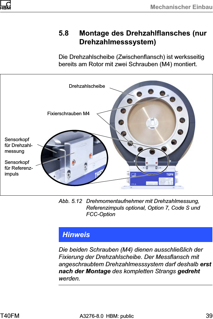 Mechanischer EinbauT40FM A3276-8.0 HBM: public 395.8 Montage des Drehzahlflansches (nurDrehzahlmesssystem)Die Drehzahlscheibe (Zwischenflansch) ist werksseitigbereits am Rotor mit zwei Schrauben (M4) montiert.Sensorkopffür DrehzahlmessungDrehzahlscheibeFixierschrauben M4Sensorkopffür ReferenzimpulsAbb. 5.12 Drehmomentaufnehmer mit Drehzahlmessung,Referenzimpuls optional, Option 7, Code S undFCC-OptionHinweisDie beiden Schrauben (M4) dienen ausschließlich derFixierung der Drehzahlscheibe. Der Messflansch mitangeschraubtem Drehzahlmesssystem darf deshalb erstnach der Montage des kompletten Strangs gedrehtwerden.