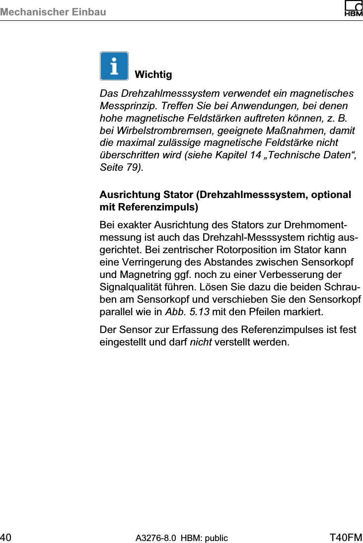 Mechanischer Einbau40 A3276-8.0 HBM: public T40FMWichtigDas Drehzahlmesssystem verwendet ein magnetischesMessprinzip. Treffen Sie bei Anwendungen, bei denenhohe magnetische Feldstärken auftreten können, z. B.bei Wirbelstrombremsen, geeignete Maßnahmen, damitdie maximal zulässige magnetische Feldstärke nichtüberschritten wird (siehe Kapitel 14 „Technische Daten“,Seite 79).Ausrichtung Stator (Drehzahlmesssystem, optionalmit Referenzimpuls)Bei exakter Ausrichtung des Stators zur Drehmomentmessung ist auch das Drehzahl‐Messsystem richtig ausgerichtet. Bei zentrischer Rotorposition im Stator kanneine Verringerung des Abstandes zwischen Sensorkopfund Magnetring ggf. noch zu einer Verbesserung derSignalqualität führen. Lösen Sie dazu die beiden Schrauben am Sensorkopf und verschieben Sie den Sensorkopfparallel wie in Abb. 5.13 mit den Pfeilen markiert.Der Sensor zur Erfassung des Referenzimpulses ist festeingestellt und darf nicht verstellt werden.