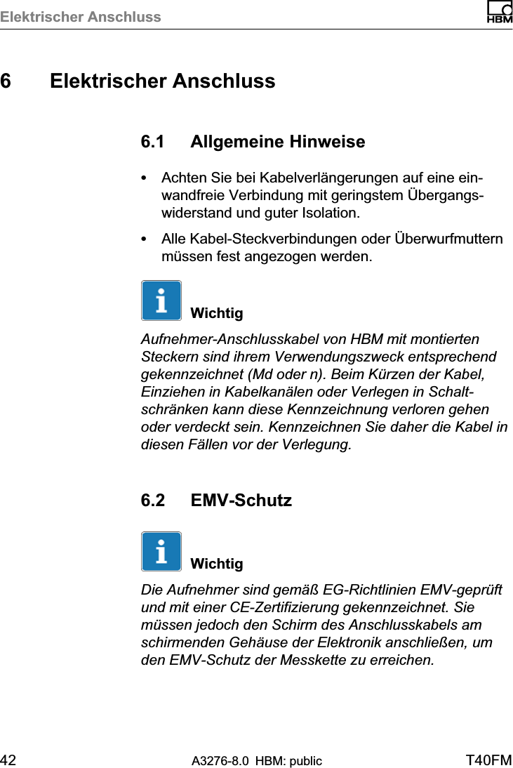 Elektrischer Anschluss42 A3276-8.0 HBM: public T40FM6 Elektrischer Anschluss6.1 Allgemeine HinweiseSAchten Sie bei Kabelverlängerungen auf eine einwandfreie Verbindung mit geringstem Übergangswiderstand und guter Isolation.SAlle Kabel‐Steckverbindungen oder Überwurfmutternmüssen fest angezogen werden.WichtigAufnehmer‐Anschlusskabel von HBM mit montiertenSteckern sind ihrem Verwendungszweck entsprechendgekennzeichnet (Md oder n). Beim Kürzen der Kabel,Einziehen in Kabelkanälen oder Verlegen in Schaltschränken kann diese Kennzeichnung verloren gehenoder verdeckt sein. Kennzeichnen Sie daher die Kabel indiesen Fällen vor der Verlegung.6.2 EMV‐SchutzWichtigDie Aufnehmer sind gemäß EG‐Richtlinien EMV‐geprüftund mit einer CE‐Zertifizierung gekennzeichnet. Siemüssen jedoch den Schirm des Anschlusskabels amschirmenden Gehäuse der Elektronik anschließen, umden EMV‐Schutz der Messkette zu erreichen.