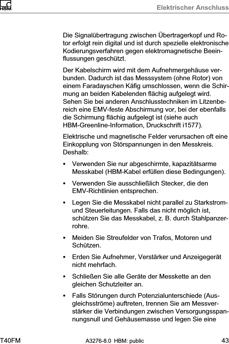 Elektrischer AnschlussT40FM A3276-8.0 HBM: public 43Die Signalübertragung zwischen Übertragerkopf und Rotor erfolgt rein digital und ist durch spezielle elektronischeKodierungsverfahren gegen elektromagnetische Beeinflussungen geschützt.Der Kabelschirm wird mit dem Aufnehmergehäuse verbunden. Dadurch ist das Messsystem (ohne Rotor) voneinem Faradayschen Käfig umschlossen, wenn die Schirmung an beiden Kabelenden flächig aufgelegt wird.Sehen Sie bei anderen Anschlusstechniken im Litzenbereich eine EMVfeste Abschirmung vor, bei der ebenfallsdie Schirmung flächig aufgelegt ist (siehe auchHBMGreenlineInformation, Druckschrift i1577).Elektrische und magnetische Felder verursachen oft eineEinkopplung von Störspannungen in den Messkreis.Deshalb:SVerwenden Sie nur abgeschirmte, kapazitätsarmeMesskabel (HBM‐Kabel erfüllen diese Bedingungen).SVerwenden Sie ausschließlich Stecker, die denEMVRichtlinien entsprechen.SLegen Sie die Messkabel nicht parallel zu Starkstrom‐und Steuerleitungen. Falls das nicht möglich ist,schützen Sie das Messkabel, z. B. durch Stahlpanzerrohre.SMeiden Sie Streufelder von Trafos, Motoren undSchützen.SErden Sie Aufnehmer, Verstärker und Anzeigegerätnicht mehrfach.SSchließen Sie alle Geräte der Messkette an dengleichen Schutzleiter an.SFalls Störungen durch Potenzialunterschiede (Ausgleichsströme) auftreten, trennen Sie am Messverstärker die Verbindungen zwischen Versorgungsspannungsnull und Gehäusemasse und legen Sie eine