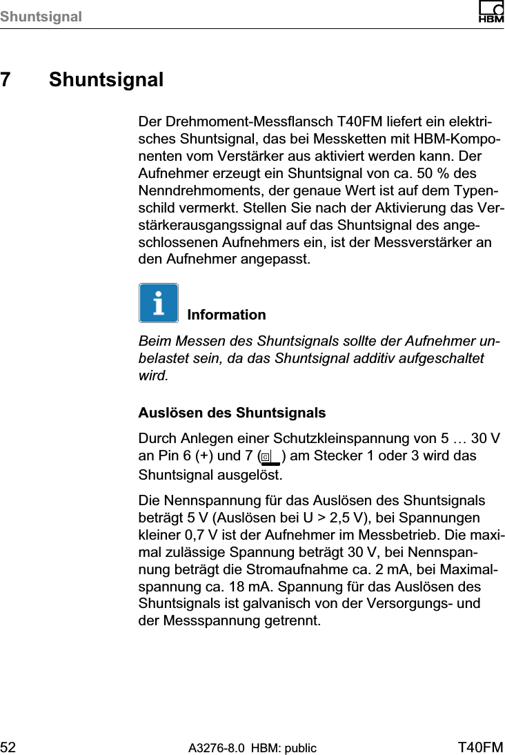 Shuntsignal52 A3276-8.0 HBM: public T40FM7 ShuntsignalDer Drehmoment‐Messflansch T40FM liefert ein elektrisches Shuntsignal, das bei Messketten mit HBM‐Komponenten vom Verstärker aus aktiviert werden kann. DerAufnehmer erzeugt ein Shuntsignal von ca. 50 % desNenndrehmoments, der genaue Wert ist auf dem Typenschild vermerkt. Stellen Sie nach der Aktivierung das Verstärkerausgangssignal auf das Shuntsignal des angeschlossenen Aufnehmers ein, ist der Messverstärker anden Aufnehmer angepasst.InformationBeim Messen des Shuntsignals sollte der Aufnehmer unbelastet sein, da das Shuntsignal additiv aufgeschaltetwird.Auslösen des ShuntsignalsDurch Anlegen einer Schutzkleinspannung von 5 … 30 Van Pin 6 (+) und 7 ( ) am Stecker 1 oder 3 wird dasShuntsignal ausgelöst.Die Nennspannung für das Auslösen des Shuntsignalsbeträgt 5 V (Auslösen bei U &gt; 2,5 V), bei Spannungenkleiner 0,7 V ist der Aufnehmer im Messbetrieb. Die maximal zulässige Spannung beträgt 30 V, bei Nennspannung beträgt die Stromaufnahme ca. 2 mA, bei Maximalspannung ca. 18 mA. Spannung für das Auslösen desShuntsignals ist galvanisch von der Versorgungs‐ undder Messspannung getrennt.