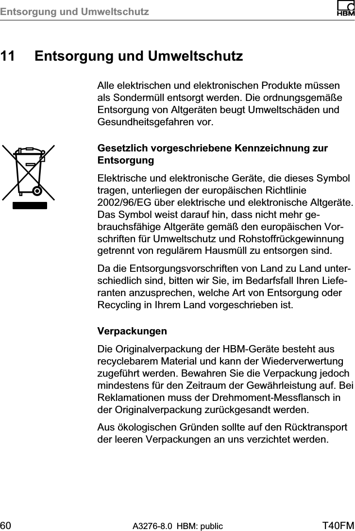 Entsorgung und Umweltschutz60 A3276-8.0 HBM: public T40FM11 Entsorgung und UmweltschutzAlle elektrischen und elektronischen Produkte müssenals Sondermüll entsorgt werden. Die ordnungsgemäßeEntsorgung von Altgeräten beugt Umweltschäden undGesundheitsgefahren vor.Gesetzlich vorgeschriebene Kennzeichnung zurEntsorgungElektrische und elektronische Geräte, die dieses Symboltragen, unterliegen der europäischen Richtlinie2002/96/EG über elektrische und elektronische Altgeräte.Das Symbol weist darauf hin, dass nicht mehr gebrauchsfähige Altgeräte gemäß den europäischen Vorschriften für Umweltschutz und Rohstoffrückgewinnunggetrennt von regulärem Hausmüll zu entsorgen sind.Da die Entsorgungsvorschriften von Land zu Land unterschiedlich sind, bitten wir Sie, im Bedarfsfall Ihren Lieferanten anzusprechen, welche Art von Entsorgung oderRecycling in Ihrem Land vorgeschrieben ist.VerpackungenDie Originalverpackung der HBM‐Geräte besteht ausrecyclebarem Material und kann der Wiederverwertungzugeführt werden. Bewahren Sie die Verpackung jedochmindestens für den Zeitraum der Gewährleistung auf. BeiReklamationen muss der Drehmoment‐Messflansch inder Originalverpackung zurückgesandt werden.Aus ökologischen Gründen sollte auf den Rücktransportder leeren Verpackungen an uns verzichtet werden.