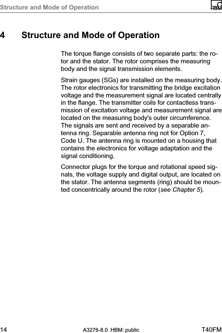 Structure and Mode of Operation14 A3276-8.0 HBM: public T40FM4 Structure and Mode of OperationThe torque flange consists of two separate parts: the rotor and the stator. The rotor comprises the measuringbody and the signal transmission elements.Strain gauges (SGs) are installed on the measuring body.The rotor electronics for transmitting the bridge excitationvoltage and the measurement signal are located centrallyin the flange. The transmitter coils for contactless transmission of excitation voltage and measurement signal arelocated on the measuring body&apos;s outer circumference.The signals are sent and received by a separable antenna ring. Separable antenna ring not for Option 7,Code U. The antenna ring is mounted on a housing thatcontains the electronics for voltage adaptation and thesignal conditioning.Connector plugs for the torque and rotational speed signals, the voltage supply and digital output, are located onthe stator. The antenna segments (ring) should be mounted concentrically around the rotor (see Chapter 5).