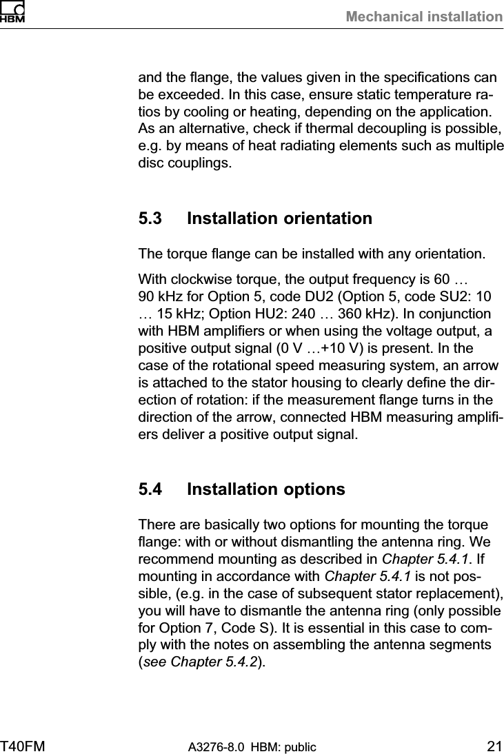 Mechanical installationT40FM A3276-8.0 HBM: public 21and the flange, the values given in the specifications canbe exceeded. In this case, ensure static temperature ratios by cooling or heating, depending on the application.As an alternative, check if thermal decoupling is possible,e.g. by means of heat radiating elements such as multipledisc couplings.5.3 Installation orientationThe torque flange can be installed with any orientation.With clockwise torque, the output frequency is 60 …90 kHz for Option 5, code DU2 (Option 5, code SU2: 10… 15 kHz; Option HU2: 240 … 360 kHz). In conjunctionwith HBM amplifiers or when using the voltage output, apositive output signal (0 V …+10 V) is present. In thecase of the rotational speed measuring system, an arrowis attached to the stator housing to clearly define the direction of rotation: if the measurement flange turns in thedirection of the arrow, connected HBM measuring amplifiers deliver a positive output signal.5.4 Installation optionsThere are basically two options for mounting the torqueflange: with or without dismantling the antenna ring. Werecommend mounting as described in Chapter 5.4.1. Ifmounting in accordance with Chapter 5.4.1 is not possible, (e.g. in the case of subsequent stator replacement),you will have to dismantle the antenna ring (only possiblefor Option 7, Code S). It is essential in this case to comply with the notes on assembling the antenna segments(see Chapter 5.4.2).