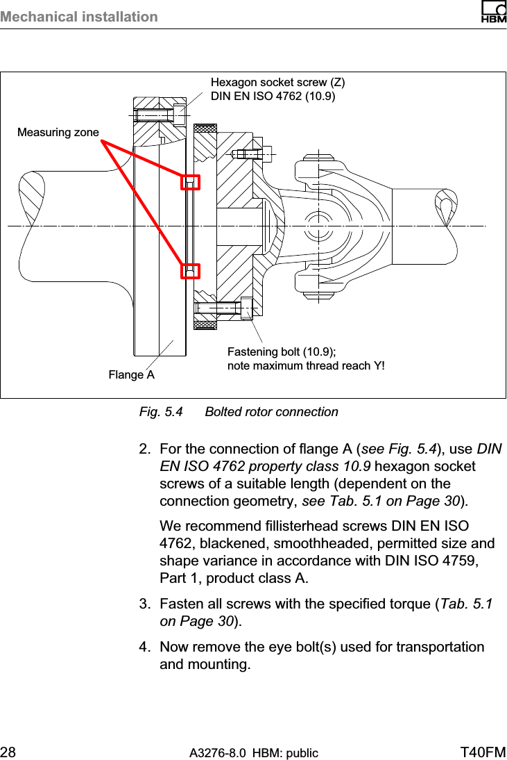 Mechanical installation28 A3276-8.0 HBM: public T40FMFastening bolt (10.9); note maximum thread reach Y!Hexagon socket screw (Z) DIN EN ISO 4762 (10.9)Flange AMeasuring zoneFig. 5.4 Bolted rotor connection2. For the connection of flange A (see Fig. 5.4), use DINEN ISO 4762 property class 10.9 hexagon socketscrews of a suitable length (dependent on theconnection geometry, see Tab. 5.1 on Page 30).We recommend fillisterhead screws DIN EN ISO4762, blackened, smoothheaded, permitted size andshape variance in accordance with DIN ISO 4759,Part 1, product class A.3. Fasten all screws with the specified torque (Tab. 5.1on Page 30).4. Now remove the eye bolt(s) used for transportationand mounting.