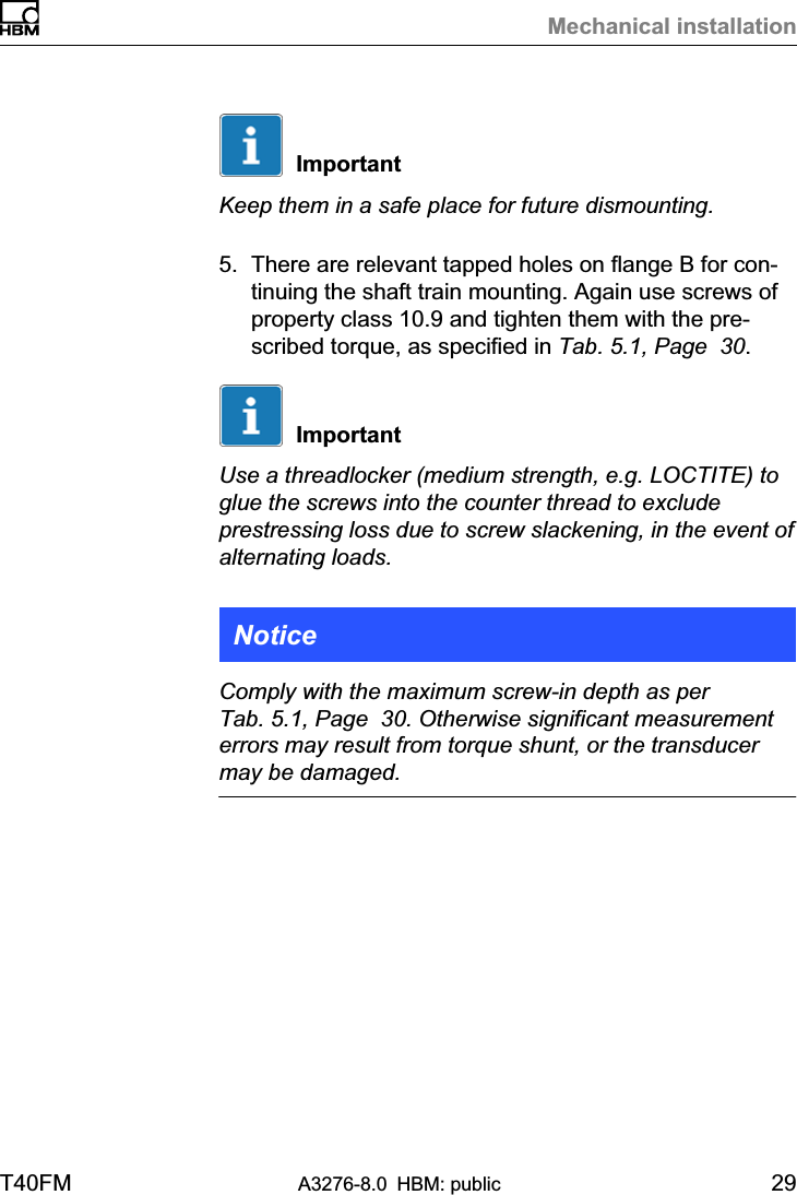 Mechanical installationT40FM A3276-8.0 HBM: public 29ImportantKeep them in a safe place for future dismounting.5. There are relevant tapped holes on flange B for continuing the shaft train mounting. Again use screws ofproperty class 10.9 and tighten them with the prescribed torque, as specified in Tab. 5.1, Page  30.ImportantUse a threadlocker (medium strength, e.g. LOCTITE) toglue the screws into the counter thread to excludeprestressing loss due to screw slackening, in the event ofalternating loads.NoticeComply with the maximum screw-in depth as perTab. 5.1, Page  30. Otherwise significant measurementerrors may result from torque shunt, or the transducermay be damaged.