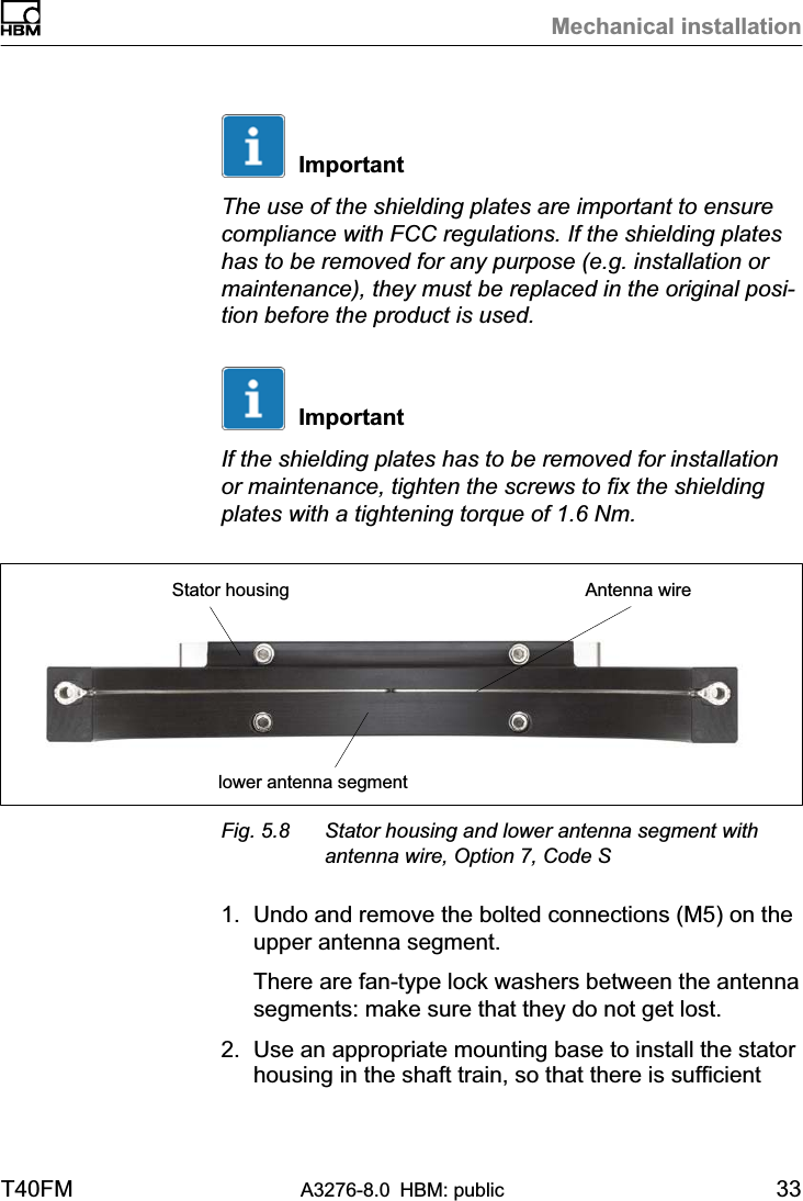 Mechanical installationT40FM A3276-8.0 HBM: public 33ImportantThe use of the shielding plates are important to ensurecompliance with FCC regulations. If the shielding plateshas to be removed for any purpose (e.g. installation ormaintenance), they must be replaced in the original position before the product is used.ImportantIf the shielding plates has to be removed for installationor maintenance, tighten the screws to fix the shieldingplates with a tightening torque of 1.6 Nm.Stator housinglower antenna segmentAntenna wireFig. 5.8 Stator housing and lower antenna segment withantenna wire, Option 7, Code S1. Undo and remove the bolted connections (M5) on theupper antenna segment.There are fan-type lock washers between the antennasegments: make sure that they do not get lost.2. Use an appropriate mounting base to install the statorhousing in the shaft train, so that there is sufficient