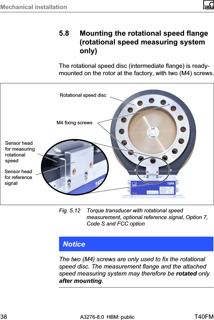 Mechanical installation38 A3276-8.0 HBM: public T40FM5.8 Mounting the rotational speed flange(rotational speed measuring systemonly)The rotational speed disc (intermediate flange) is ready-mounted on the rotor at the factory, with two (M4) screws.Sensor headfor measuringrotationalspeedRotational speed discM4 fixing screwsSensor headfor referencesignalFig. 5.12 Torque transducer with rotational speedmeasurement, optional reference signal, Option 7,Code S and FCC optionNoticeThe two (M4) screws are only used to fix the rotationalspeed disc. The measurement flange and the attachedspeed measuring system may therefore be rotated onlyafter mounting.