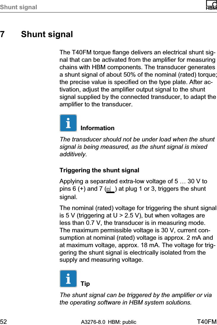 Shunt signal52 A3276-8.0 HBM: public T40FM7 Shunt signalThe T40FM torque flange delivers an electrical shunt signal that can be activated from the amplifier for measuringchains with HBM components. The transducer generatesa shunt signal of about 50% of the nominal (rated) torque;the precise value is specified on the type plate. After activation, adjust the amplifier output signal to the shuntsignal supplied by the connected transducer, to adapt theamplifier to the transducer.InformationThe transducer should not be under load when the shuntsignal is being measured, as the shunt signal is mixedadditively.Triggering the shunt signalApplying a separated extra-low voltage of 5 … 30 V topins 6 (+) and 7 ( ) at plug 1 or 3, triggers the shuntsignal.The nominal (rated) voltage for triggering the shunt signalis 5 V (triggering at U &gt; 2.5 V), but when voltages areless than 0.7 V, the transducer is in measuring mode.The maximum permissible voltage is 30 V, current consumption at nominal (rated) voltage is approx. 2 mA andat maximum voltage, approx. 18 mA. The voltage for triggering the shunt signal is electrically isolated from thesupply and measuring voltage.TipThe shunt signal can be triggered by the amplifier or viathe operating software in HBM system solutions.