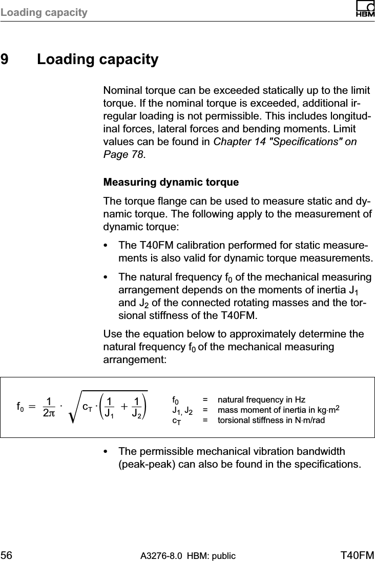 Loading capacity56 A3276-8.0 HBM: public T40FM9 Loading capacityNominal torque can be exceeded statically up to the limittorque. If the nominal torque is exceeded, additional irregular loading is not permissible. This includes longitudinal forces, lateral forces and bending moments. Limitvalues can be found in Chapter 14 &quot;Specifications&quot; onPage 78.Measuring dynamic torqueThe torque flange can be used to measure static and dynamic torque. The following apply to the measurement ofdynamic torque:SThe T40FM calibration performed for static measurements is also valid for dynamic torque measurements.SThe natural frequency f0 of the mechanical measuringarrangement depends on the moments of inertia J1and J2 of the connected rotating masses and the torsional stiffness of the T40FM.Use the equation below to approximately determine thenatural frequency f0 of the mechanical measuringarrangement:f0+ 12p ·  cT ·ǒ1J1 )1J2ǓǸf0=  natural frequency in HzJ1, J2= mass moment of inertia in kg⋅m2cT= torsional stiffness in N⋅m/radSThe permissible mechanical vibration bandwidth(peak-peak) can also be found in the specifications.