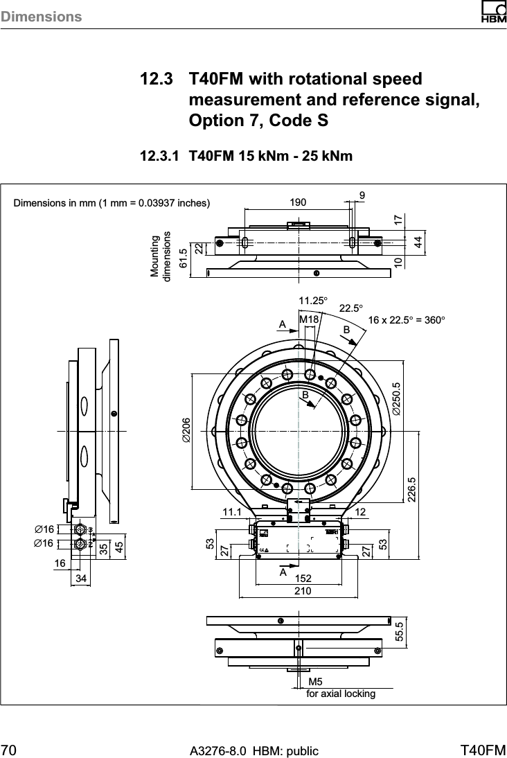 Dimensions70 A3276-8.0 HBM: public T40FM12.3 T40FM with rotational speedmeasurement and reference signal,Option 7, Code S12.3.1 T40FM 15 kNm - 25 kNmAABB16 x 22.5° = 360°22.5°2261.5∅2069171044163435451902101522753275311.1 12226.5∅250.511.25°M18∅16for axial lockingM555.5∅16Dimensions in mm (1 mm = 0.03937 inches)Mountingdimensions