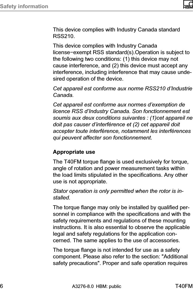 Safety information6A3276-8.0 HBM: public T40FMThis device complies with Industry Canada standardRSS210.This device complies with Industry Canadalicense−exempt RSS standard(s).Operation is subject tothe following two conditions: (1) this device may notcause interference, and (2) this device must accept anyinterference, including interference that may cause undesired operation of the device.Cet appareil est conforme aux norme RSS210 d’IndustrieCanada.Cet appareil est conforme aux normes d’exemption delicence RSS d’Industry Canada. Son fonctionnement estsoumis aux deux conditions suivantes : (1)cet appareil nedoit pas causer d’interférence et (2) cet appareil doitaccepter toute interférence, notamment les interférencesqui peuvent affecter son fonctionnement.Appropriate useThe T40FM torque flange is used exclusively for torque,angle of rotation and power measurement tasks withinthe load limits stipulated in the specifications. Any otheruse is not appropriate.Stator operation is only permitted when the rotor is installed.The torque flange may only be installed by qualified personnel in compliance with the specifications and with thesafety requirements and regulations of these mountinginstructions. It is also essential to observe the applicablelegal and safety regulations for the application concerned. The same applies to the use of accessories.The torque flange is not intended for use as a safetycomponent. Please also refer to the section: &quot;Additionalsafety precautions&quot;. Proper and safe operation requires