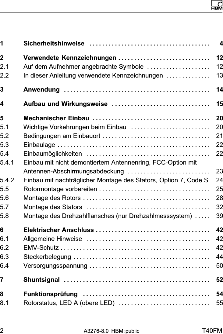 2A3276-8.0 HBM: public T40FMDeutsch1 Sicherheitshinweise 4......................................2 Verwendete Kennzeichnungen 12.............................2.1 Auf dem Aufnehmer angebrachte Symbole 12....................2.2 In dieser Anleitung verwendete Kennzeichnungen 13..............3 Anwendung 14..............................................4 Aufbau und Wirkungsweise 15...............................5 Mechanischer Einbau 20.....................................5.1 Wichtige Vorkehrungen beim Einbau 20.........................5.2 Bedingungen am Einbauort 21..................................5.3 Einbaulage 22................................................5.4 Einbaumöglichkeiten 22.......................................5.4.1 Einbau mit nicht demontiertem Antennenring, FCC-Option mitAntennen-Abschirmungsabdeckung 23..........................5.4.2 Einbau mit nachträglicher Montage des Stators, Option 7, Code S 245.5 Rotormontage vorbereiten 25...................................5.6 Montage des Rotors 28........................................5.7 Montage des Stators 32.......................................5.8 Montage des Drehzahlflansches (nur Drehzahlmesssystem) 39.....6 Elektrischer Anschluss 42....................................6.1 Allgemeine Hinweise 42.......................................6.2 EMV‐Schutz 42...............................................6.3 Steckerbelegung 44...........................................6.4 Versorgungsspannung 50......................................7 Shuntsignal 52..............................................8 Funktionsprüfung 54........................................8.1 Rotorstatus, LED A (obere LED) 55.............................