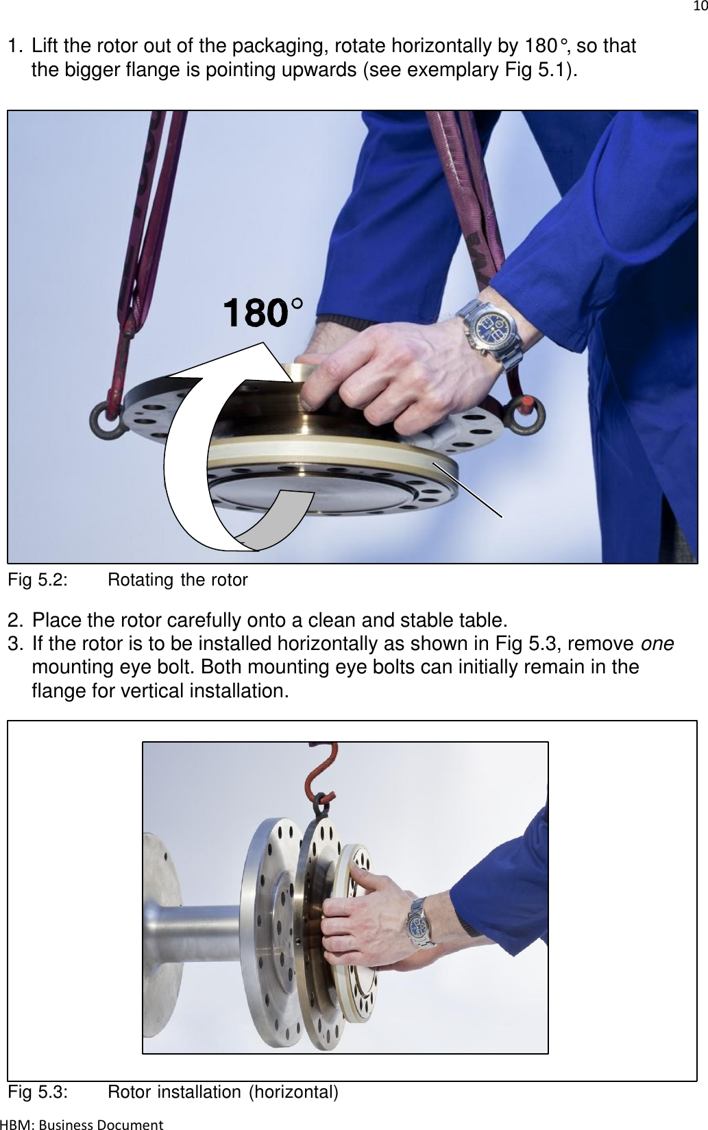 10  HBM: Business Document 1. Lift the rotor out of the packaging, rotate horizontally by 180°, so that the bigger flange is pointing upwards (see exemplary Fig 5.1).                               Flange B    Fig 5.2:   Rotating the rotor  2. Place the rotor carefully onto a clean and stable table. 3. If the rotor is to be installed horizontally as shown in Fig 5.3, remove one mounting eye bolt. Both mounting eye bolts can initially remain in the flange for vertical installation.                           Fig 5.3:   Rotor installation (horizontal) 