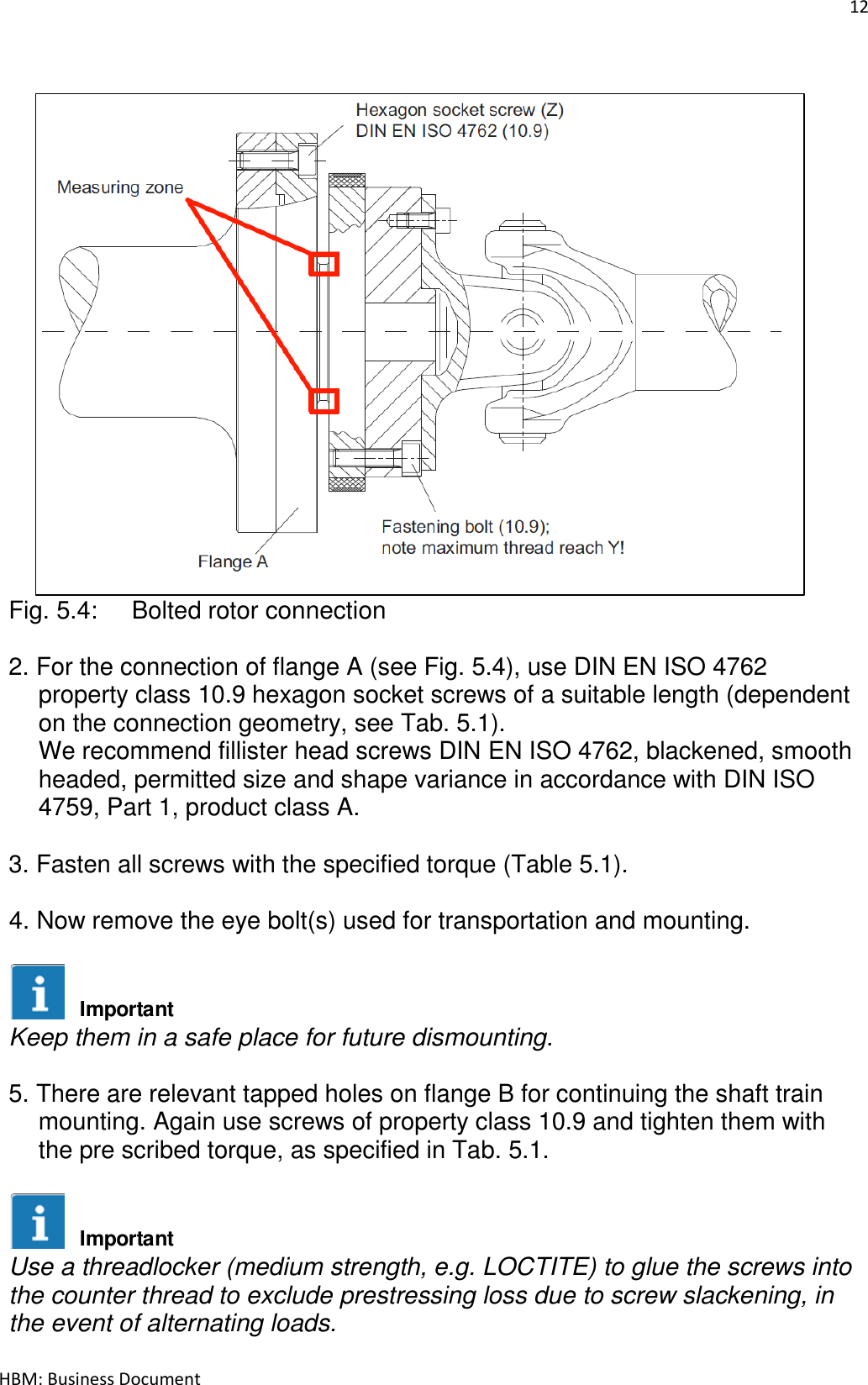 12  HBM: Business Document    Fig. 5.4:  Bolted rotor connection  2. For the connection of flange A (see Fig. 5.4), use DIN EN ISO 4762 property class 10.9 hexagon socket screws of a suitable length (dependent on the connection geometry, see Tab. 5.1). We recommend fillister head screws DIN EN ISO 4762, blackened, smooth headed, permitted size and shape variance in accordance with DIN ISO 4759, Part 1, product class A.  3. Fasten all screws with the specified torque (Table 5.1).  4. Now remove the eye bolt(s) used for transportation and mounting.   Keep them in a safe place for future dismounting.  5. There are relevant tapped holes on flange B for continuing the shaft train mounting. Again use screws of property class 10.9 and tighten them with the pre scribed torque, as specified in Tab. 5.1.   Use a threadlocker (medium strength, e.g. LOCTITE) to glue the screws into the counter thread to exclude prestressing loss due to screw slackening, in the event of alternating loads.  ImportantImportant