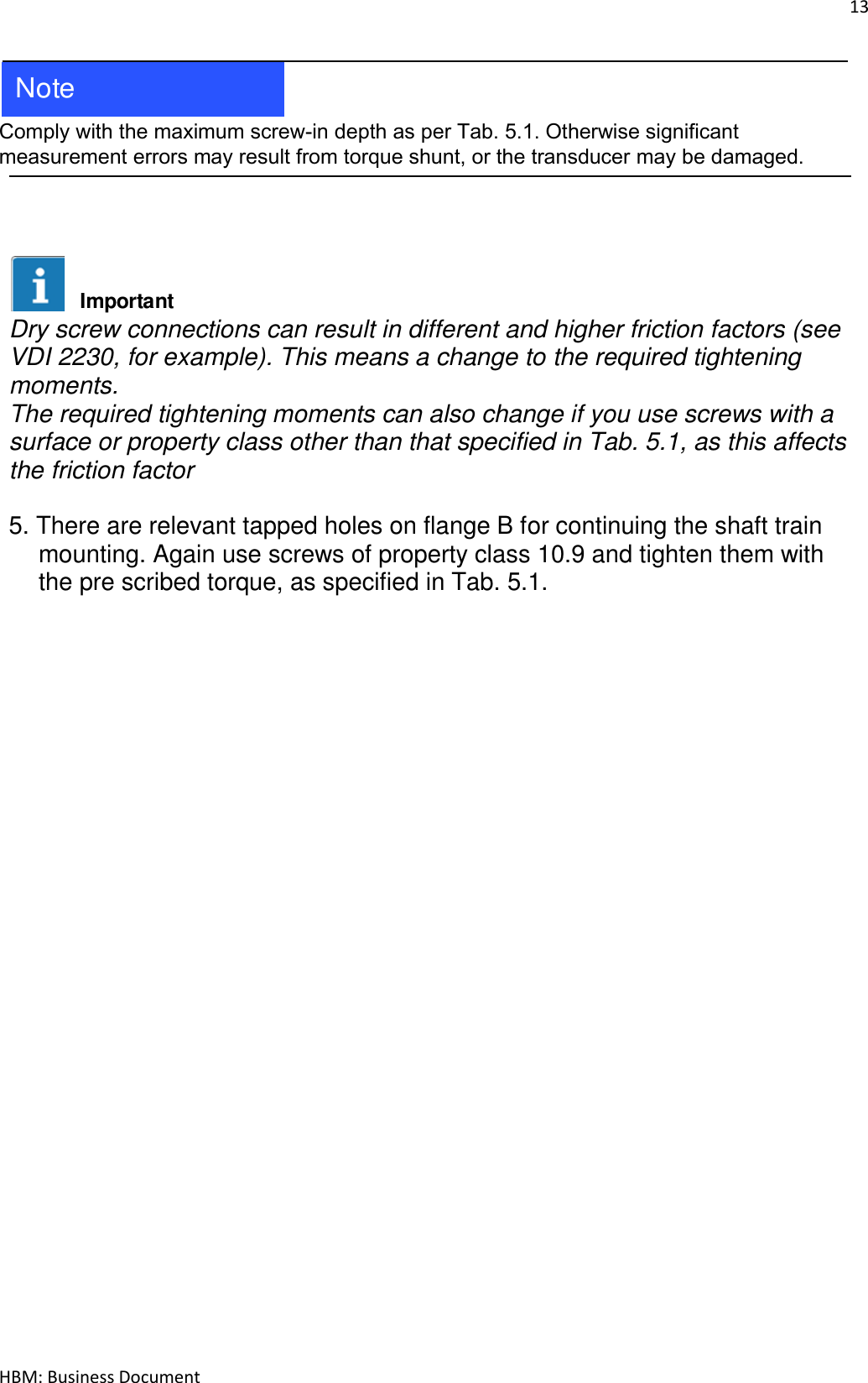 13  HBM: Business Document   Comply with the maximum screw-in depth as per Tab. 5.1. Otherwise significant measurement errors may result from torque shunt, or the transducer may be damaged.     Dry screw connections can result in different and higher friction factors (see VDI 2230, for example). This means a change to the required tightening moments. The required tightening moments can also change if you use screws with a surface or property class other than that specified in Tab. 5.1, as this affects the friction factor  5. There are relevant tapped holes on flange B for continuing the shaft train mounting. Again use screws of property class 10.9 and tighten them with the pre scribed torque, as specified in Tab. 5.1.       NoteImportant