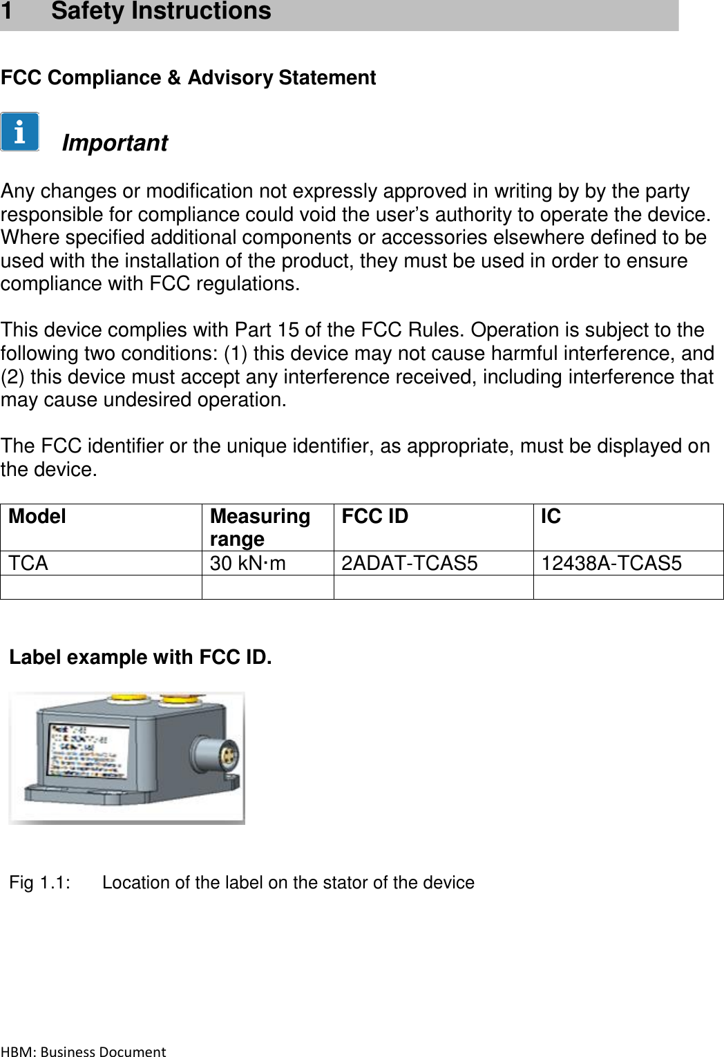HBM: Business Document   1  Safety Instructions    FCC Compliance &amp; Advisory Statement        Important   Any changes or modification not expressly approved in writing by by the party responsible for compliance could void the user’s authority to operate the device. Where specified additional components or accessories elsewhere defined to be used with the installation of the product, they must be used in order to ensure compliance with FCC regulations.   This device complies with Part 15 of the FCC Rules. Operation is subject to the following two conditions: (1) this device may not cause harmful interference, and (2) this device must accept any interference received, including interference that may cause undesired operation.  The FCC identifier or the unique identifier, as appropriate, must be displayed on the device.  Model Measuring range FCC ID IC TCA 30 kN·m 2ADAT-TCAS5 12438A-TCAS5       Label example with FCC ID.     Fig 1.1:  Location of the label on the stator of the device    