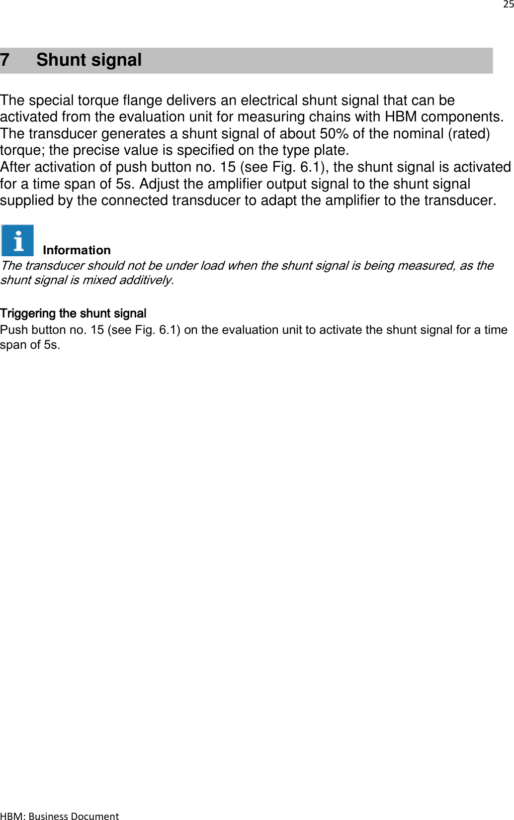 25  HBM: Business Document 7  Shunt signal   The special torque flange delivers an electrical shunt signal that can be activated from the evaluation unit for measuring chains with HBM components. The transducer generates a shunt signal of about 50% of the nominal (rated) torque; the precise value is specified on the type plate. After activation of push button no. 15 (see Fig. 6.1), the shunt signal is activated for a time span of 5s. Adjust the amplifier output signal to the shunt signal supplied by the connected transducer to adapt the amplifier to the transducer.   The transducer should not be under load when the shunt signal is being measured, as the shunt signal is mixed additively.  Triggering the shunt signal Push button no. 15 (see Fig. 6.1) on the evaluation unit to activate the shunt signal for a time span of 5s.      Information