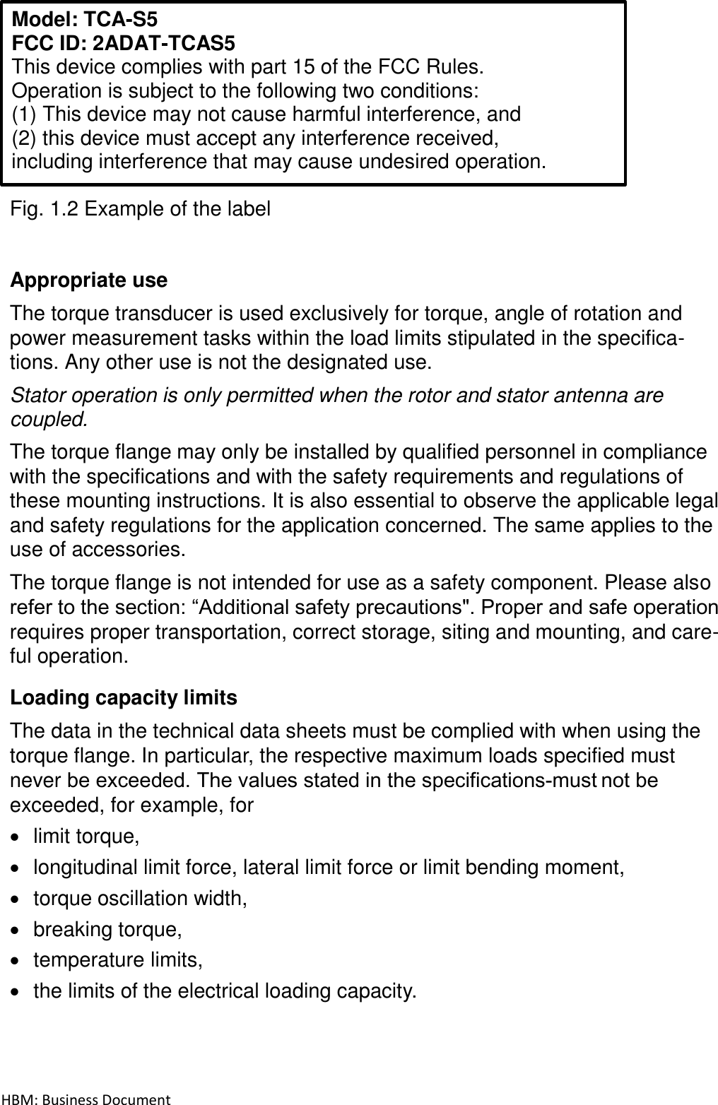 HBM: Business Document   Model: TCA-S5 FCC ID: 2ADAT-TCAS5 This device complies with part 15 of the FCC Rules.  Operation is subject to the following two conditions: (1) This device may not cause harmful interference, and (2) this device must accept any interference received, including interference that may cause undesired operation.  Fig. 1.2 Example of the label   Appropriate use  The torque transducer is used exclusively for torque, angle of rotation and power measurement tasks within the load limits stipulated in the specifica- tions. Any other use is not the designated use.  Stator operation is only permitted when the rotor and stator antenna are coupled.  The torque flange may only be installed by qualified personnel in compliance with the specifications and with the safety requirements and regulations of these mounting instructions. It is also essential to observe the applicable legal and safety regulations for the application concerned. The same applies to the use of accessories.  The torque flange is not intended for use as a safety component. Please also refer to the section: “Additional safety precautions&quot;. Proper and safe operation requires proper transportation, correct storage, siting and mounting, and care- ful operation.  Loading capacity limits  The data in the technical data sheets must be complied with when using the torque flange. In particular, the respective maximum loads specified must never be exceeded. The values stated in the specifications‐must not be exceeded, for example, for  limit torque,  longitudinal limit force, lateral limit force or limit bending moment,  torque oscillation width,  breaking torque,  temperature limits,  the limits of the electrical loading capacity.     