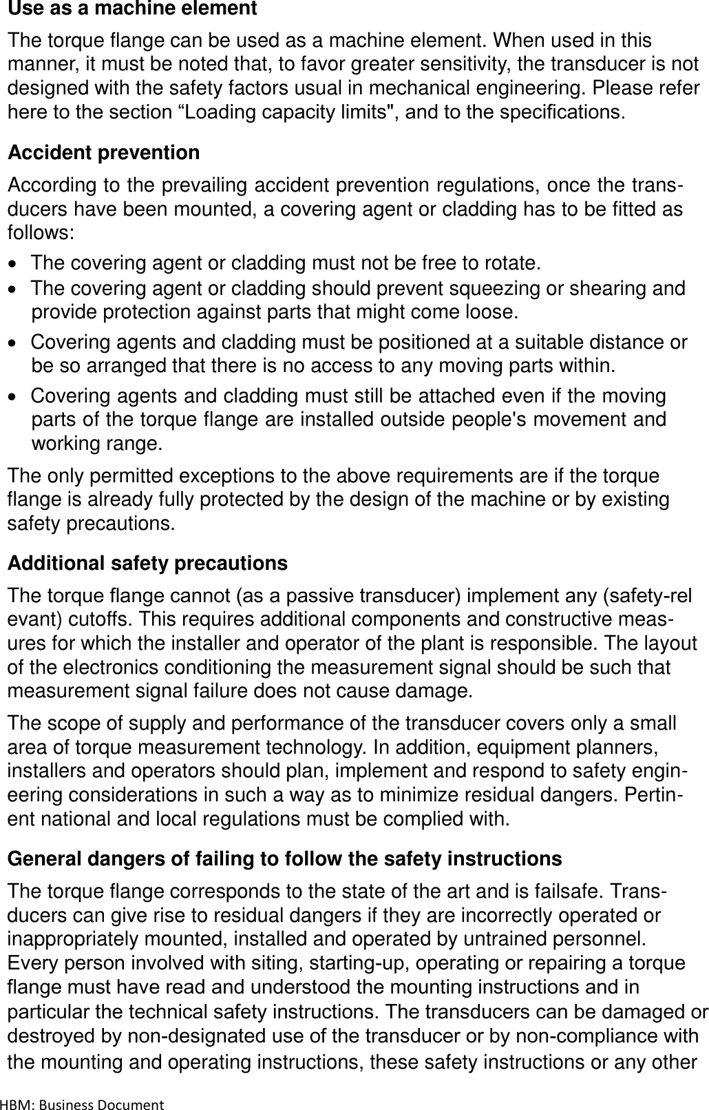 HBM: Business Document Use as a machine element  The torque flange can be used as a machine element. When used in this manner, it must be noted that, to favor greater sensitivity, the transducer is not designed with the safety factors usual in mechanical engineering. Please refer here to the section “Loading capacity limits&quot;, and to the specifications.  Accident prevention  According to the prevailing accident prevention regulations, once the trans- ducers have been mounted, a covering agent or cladding has to be fitted as follows:  The covering agent or cladding must not be free to rotate.  The covering agent or cladding should prevent squeezing or shearing and provide protection against parts that might come loose.  Covering agents and cladding must be positioned at a suitable distance or be so arranged that there is no access to any moving parts within.  Covering agents and cladding must still be attached even if the moving parts of the torque flange are installed outside people&apos;s movement and working range.  The only permitted exceptions to the above requirements are if the torque flange is already fully protected by the design of the machine or by existing safety precautions.  Additional safety precautions The torque flange cannot (as a passive transducer) implement any (safety‐rel evant) cutoffs. This requires additional components and constructive meas- ures for which the installer and operator of the plant is responsible. The layout of the electronics conditioning the measurement signal should be such that measurement signal failure does not cause damage.  The scope of supply and performance of the transducer covers only a small area of torque measurement technology. In addition, equipment planners, installers and operators should plan, implement and respond to safety engin- eering considerations in such a way as to minimize residual dangers. Pertin- ent national and local regulations must be complied with.  General dangers of failing to follow the safety instructions  The torque flange corresponds to the state of the art and is failsafe. Trans- ducers can give rise to residual dangers if they are incorrectly operated or inappropriately mounted, installed and operated by untrained personnel. Every person involved with siting, starting‐up, operating or repairing a torque flange must have read and understood the mounting instructions and in particular the technical safety instructions. The transducers can be damaged or destroyed by non-designated use of the transducer or by non-compliance with the mounting and operating instructions, these safety instructions or any other 