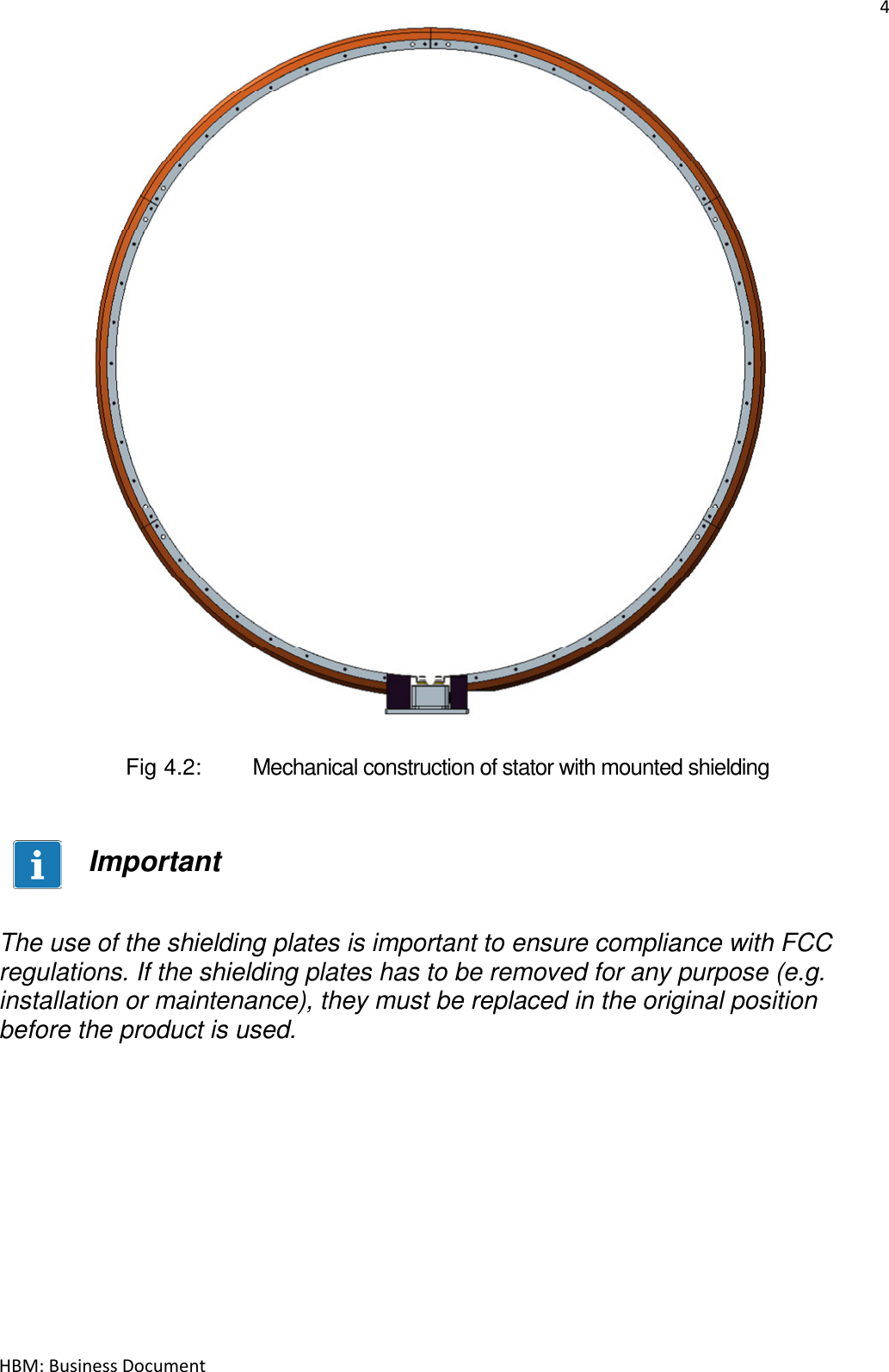 4  HBM: Business Document                         Fig 4.2:   Mechanical construction of stator with mounted shielding   Important   The use of the shielding plates is important to ensure compliance with FCC regulations. If the shielding plates has to be removed for any purpose (e.g. installation or maintenance), they must be replaced in the original position before the product is used.    