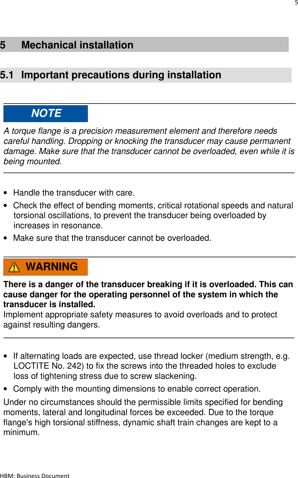 5  HBM: Business Document   5  Mechanical installation   5.1  Important precautions during installation     NOTE  A torque flange is a precision measurement element and therefore needs careful handling. Dropping or knocking the transducer may cause permanent damage. Make sure that the transducer cannot be overloaded, even while it is being mounted.    • Handle the transducer with care. • Check the effect of bending moments, critical rotational speeds and natural torsional oscillations, to prevent the transducer being overloaded by increases in resonance. • Make sure that the transducer cannot be overloaded.    WARNING  There is a danger of the transducer breaking if it is overloaded. This can cause danger for the operating personnel of the system in which the transducer is installed. Implement appropriate safety measures to avoid overloads and to protect against resulting dangers.    • If alternating loads are expected, use thread locker (medium strength, e.g. LOCTITE No. 242) to fix the screws into the threaded holes to exclude loss of tightening stress due to screw slackening. • Comply with the mounting dimensions to enable correct operation.  Under no circumstances should the permissible limits specified for bending moments, lateral and longitudinal forces be exceeded. Due to the torque flange&apos;s high torsional stiffness, dynamic shaft train changes are kept to a minimum. 
