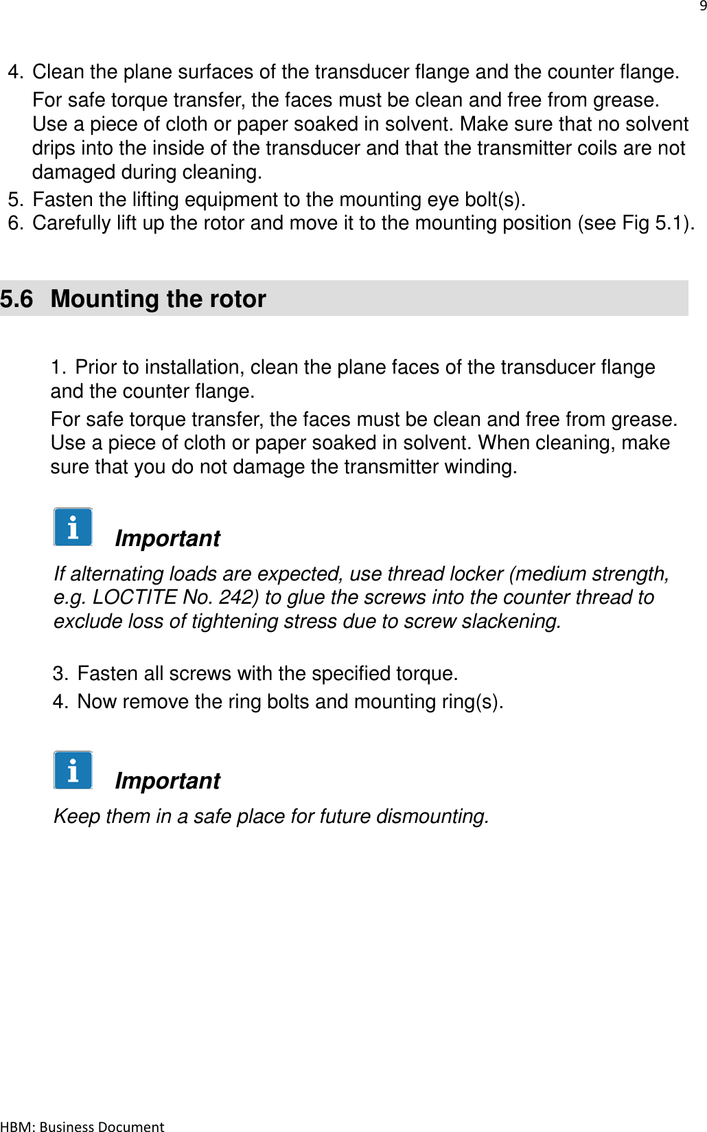 9  HBM: Business Document   4. Clean the plane surfaces of the transducer flange and the counter flange. For safe torque transfer, the faces must be clean and free from grease. Use a piece of cloth or paper soaked in solvent. Make sure that no solvent drips into the inside of the transducer and that the transmitter coils are not damaged during cleaning. 5. Fasten the lifting equipment to the mounting eye bolt(s). 6. Carefully lift up the rotor and move it to the mounting position (see Fig 5.1).    5.6  Mounting the rotor    1. Prior to installation, clean the plane faces of the transducer flange and the counter flange. For safe torque transfer, the faces must be clean and free from grease. Use a piece of cloth or paper soaked in solvent. When cleaning, make sure that you do not damage the transmitter winding.        Important  If alternating loads are expected, use thread locker (medium strength, e.g. LOCTITE No. 242) to glue the screws into the counter thread to exclude loss of tightening stress due to screw slackening.   3. Fasten all screws with the specified torque.  4. Now remove the ring bolts and mounting ring(s).          Important  Keep them in a safe place for future dismounting. 