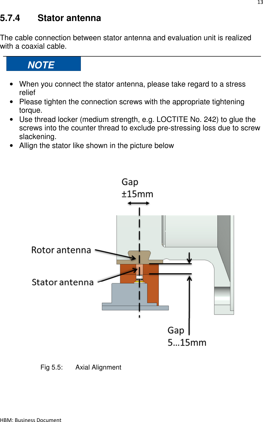 13  HBM: Business Document 5.7.4  Stator antenna  The cable connection between stator antenna and evaluation unit is realized with a coaxial cable.  NOTE  •  When you connect the stator antenna, please take regard to a stress relief •  Please tighten the connection screws with the appropriate tightening torque. •  Use thread locker (medium strength, e.g. LOCTITE No. 242) to glue the screws into the counter thread to exclude pre-stressing loss due to screw slackening. •  Allign the stator like shown in the picture below                         Fig 5.5:   Axial Alignment      