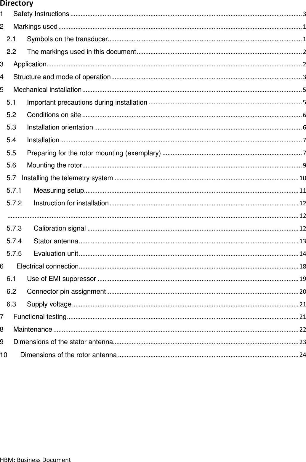 HBM: Business Document Directory 1 Safety Instructions ........................................................................................................................................ 3 2 Markings used ............................................................................................................................................... 1 2.1 Symbols on the transducer .................................................................................................................. 1 2.2 The markings used in this document ................................................................................................. 2 3 Application...................................................................................................................................................... 2 4 Structure and mode of operation ................................................................................................................ 3 5 Mechanical installation ................................................................................................................................. 5 5.1 Important precautions during installation .......................................................................................... 5 5.2 Conditions on site ................................................................................................................................. 6 5.3 Installation orientation .......................................................................................................................... 6 5.4 Installation .............................................................................................................................................. 7 5.5 Preparing for the rotor mounting (exemplary) .................................................................................. 7 5.6 Mounting the rotor ................................................................................................................................. 9 5.7   Installing the telemetry system ............................................................................................................ 10 5.7.1 Measuring setup .............................................................................................................................. 11 5.7.2 Instruction for installation ............................................................................................................... 12  ........................................................................................................................................................................... 12 5.7.3 Calibration signal ............................................................................................................................ 12 5.7.4 Stator antenna ................................................................................................................................. 13 5.7.5 Evaluation unit ................................................................................................................................. 14 6       Electrical connection ................................................................................................................................. 18 6.1 Use of EMI suppressor ...................................................................................................................... 19 6.2 Connector pin assignment ................................................................................................................. 20 6.3 Supply voltage ..................................................................................................................................... 21 7 Functional testing ........................................................................................................................................ 21 8 Maintenance ................................................................................................................................................ 22 9 Dimensions of the stator antenna............................................................................................................. 23 10 Dimensions of the rotor antenna .......................................................................................................... 24     