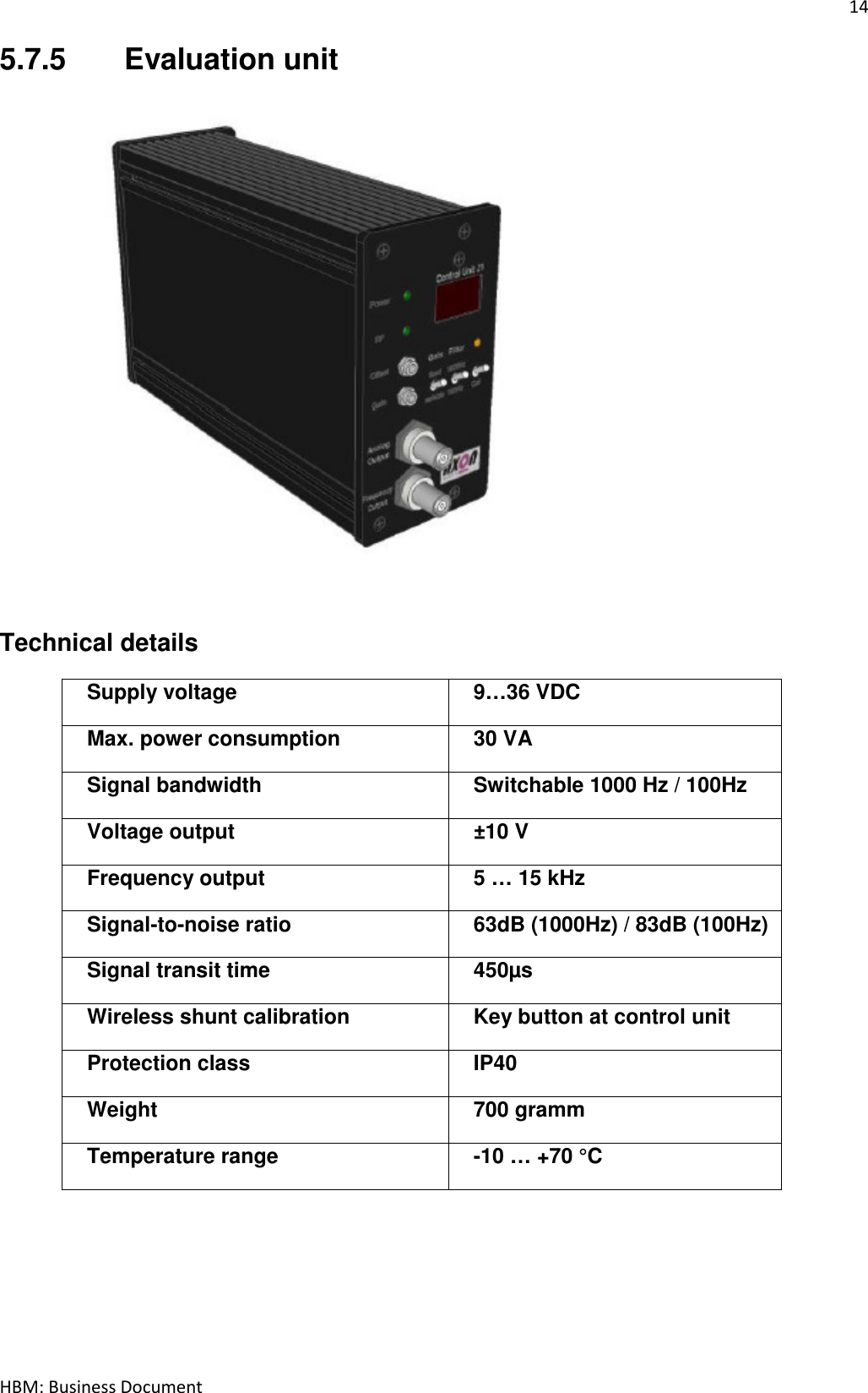 14  HBM: Business Document 5.7.5  Evaluation unit            Technical details Supply voltage  9…36 VDC Max. power consumption  30 VA Signal bandwidth  Switchable 1000 Hz / 100Hz Voltage output  ±10 V Frequency output  5 … 15 kHz  Signal-to-noise ratio  63dB (1000Hz) / 83dB (100Hz) Signal transit time  450µs Wireless shunt calibration  Key button at control unit Protection class  IP40 Weight  700 gramm Temperature range  -10 … +70 °C  