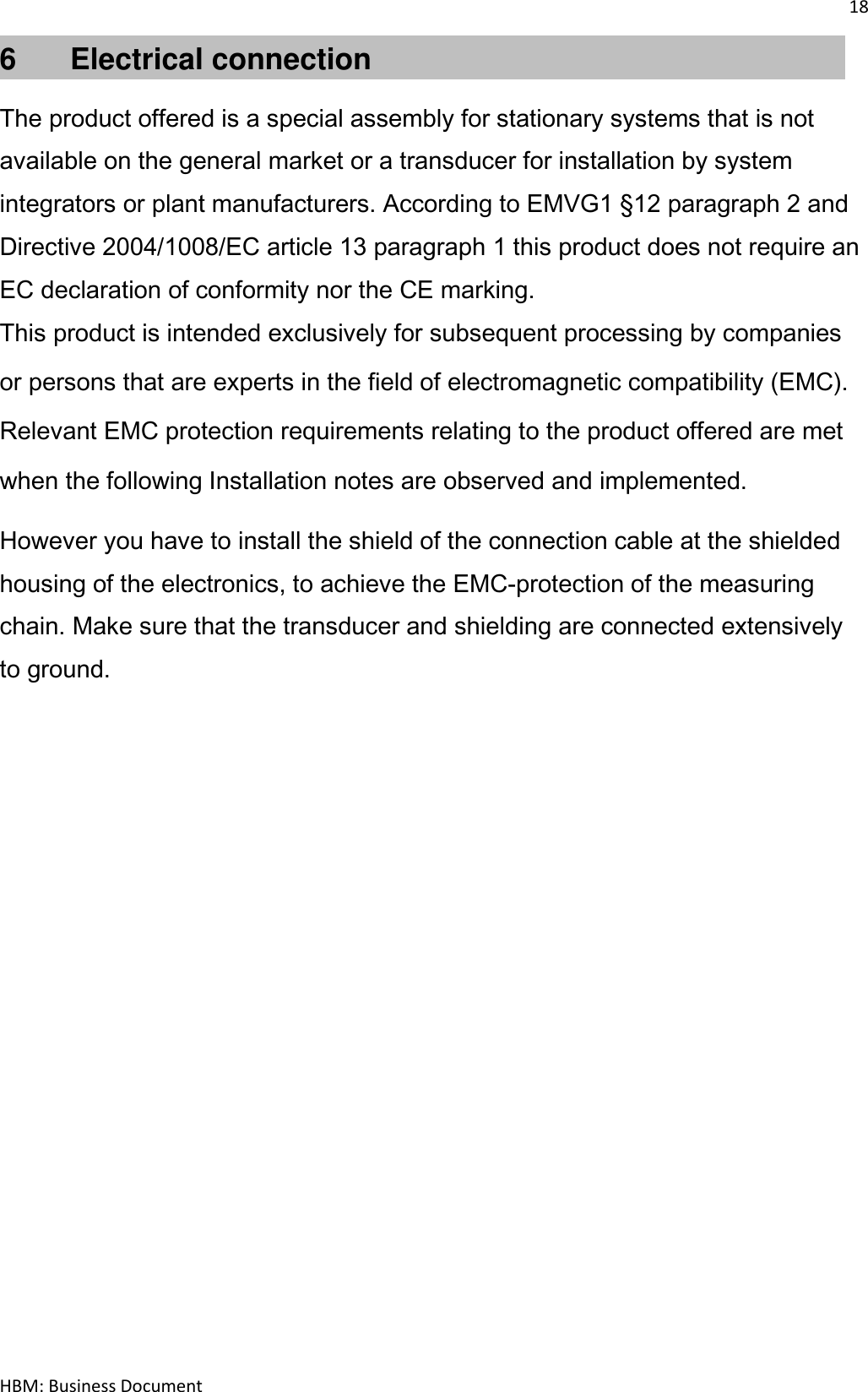 18  HBM: Business Document 6       Electrical connection  The product offered is a special assembly for stationary systems that is not available on the general market or a transducer for installation by system integrators or plant manufacturers. According to EMVG1 §12 paragraph 2 and Directive 2004/1008/EC article 13 paragraph 1 this product does not require an EC declaration of conformity nor the CE marking. This product is intended exclusively for subsequent processing by companies or persons that are experts in the field of electromagnetic compatibility (EMC). Relevant EMC protection requirements relating to the product offered are met when the following Installation notes are observed and implemented. However you have to install the shield of the connection cable at the shielded housing of the electronics, to achieve the EMC-protection of the measuring chain. Make sure that the transducer and shielding are connected extensively to ground.    