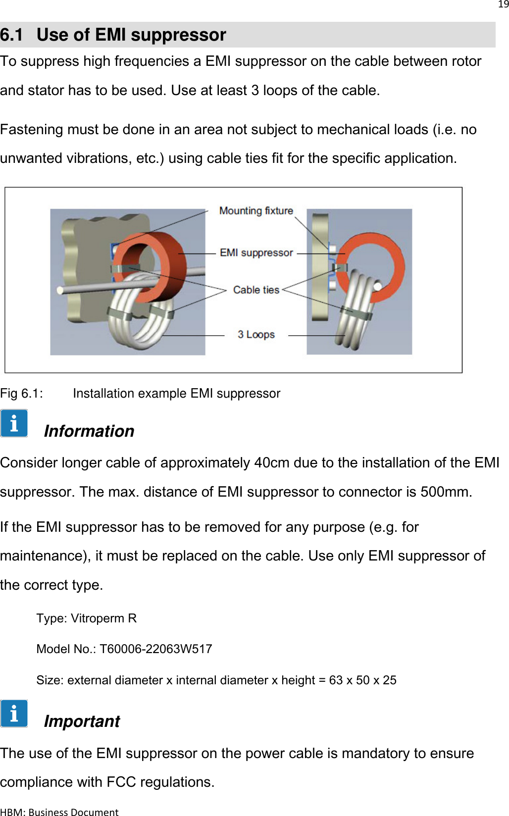 19  HBM: Business Document 6.1  Use of EMI suppressor To suppress high frequencies a EMI suppressor on the cable between rotor and stator has to be used. Use at least 3 loops of the cable. Fastening must be done in an area not subject to mechanical loads (i.e. no unwanted vibrations, etc.) using cable ties fit for the specific application.   Fig 6.1:   Installation example EMI suppressor       Information Consider longer cable of approximately 40cm due to the installation of the EMI suppressor. The max. distance of EMI suppressor to connector is 500mm. If the EMI suppressor has to be removed for any purpose (e.g. for maintenance), it must be replaced on the cable. Use only EMI suppressor of the correct type.  Type: Vitroperm R   Model No.: T60006-22063W517 Size: external diameter x internal diameter x height = 63 x 50 x 25       Important The use of the EMI suppressor on the power cable is mandatory to ensure compliance with FCC regulations. 