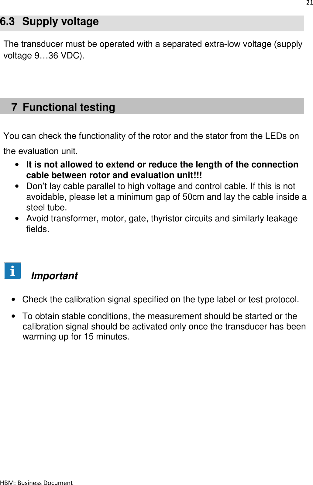 21  HBM: Business Document 6.3  Supply voltage  The transducer must be operated with a separated extra‐low voltage (supply voltage 9…36 VDC).      7  Functional testing   You can check the functionality of the rotor and the stator from the LEDs on the evaluation unit. • It is not allowed to extend or reduce the length of the connection cable between rotor and evaluation unit!!! •  Don’t lay cable parallel to high voltage and control cable. If this is not avoidable, please let a minimum gap of 50cm and lay the cable inside a steel tube. •  Avoid transformer, motor, gate, thyristor circuits and similarly leakage fields.          Important  •  Check the calibration signal specified on the type label or test protocol. •  To obtain stable conditions, the measurement should be started or the calibration signal should be activated only once the transducer has been warming up for 15 minutes.             
