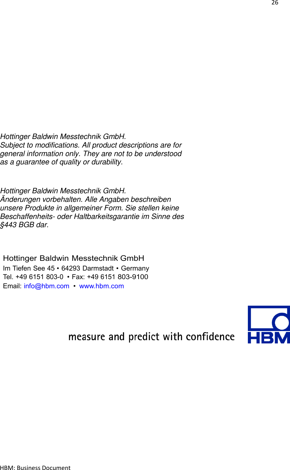 26  HBM: Business Document               Hottinger Baldwin Messtechnik GmbH.  Subject to modifications. All product descriptions are for general information only. They are not to be understood as a guarantee of quality or durability.   Hottinger Baldwin Messtechnik GmbH.  Änderungen vorbehalten. Alle Angaben beschreiben unsere Produkte in allgemeiner Form. Sie stellen keine Beschaffenheits- oder Haltbarkeitsgarantie im Sinne des §443 BGB dar.     Hottinger Baldwin Messtechnik GmbH Im Tiefen See 45 • 64293 Darmstadt • Germany Tel. +49 6151 803-0  • Fax: +49 6151 803-9100 Email: info@hbm.com  • www.hbm.com         