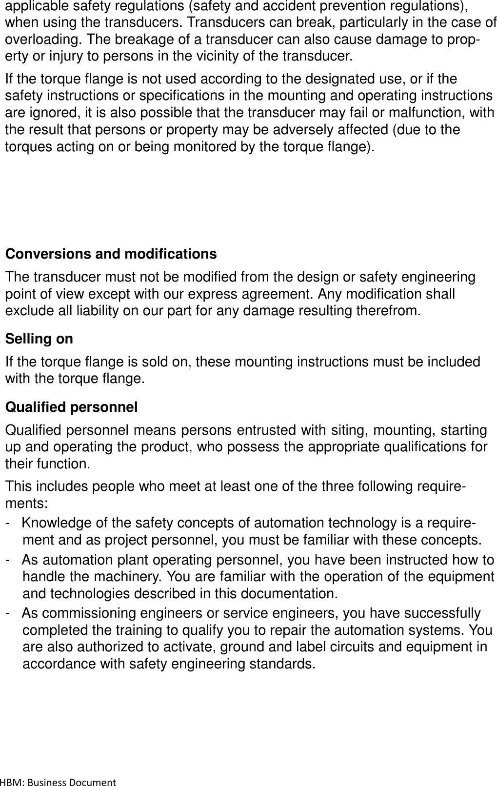 HBM: Business Document applicable safety regulations (safety and accident prevention regulations), when using the transducers. Transducers can break, particularly in the case of overloading. The breakage of a transducer can also cause damage to prop- erty or injury to persons in the vicinity of the transducer.  If the torque flange is not used according to the designated use, or if the safety instructions or specifications in the mounting and operating instructions are ignored, it is also possible that the transducer may fail or malfunction, with the result that persons or property may be adversely affected (due to the torques acting on or being monitored by the torque flange).              Conversions and modifications  The transducer must not be modified from the design or safety engineering point of view except with our express agreement. Any modification shall exclude all liability on our part for any damage resulting therefrom.  Selling on  If the torque flange is sold on, these mounting instructions must be included with the torque flange.  Qualified personnel  Qualified personnel means persons entrusted with siting, mounting, starting up and operating the product, who possess the appropriate qualifications for their function.  This includes people who meet at least one of the three following require- ments: -  Knowledge of the safety concepts of automation technology is a require- ment and as project personnel, you must be familiar with these concepts. -  As automation plant operating personnel, you have been instructed how to handle the machinery. You are familiar with the operation of the equipment and technologies described in this documentation. -  As commissioning engineers or service engineers, you have successfully completed the training to qualify you to repair the automation systems. You are also authorized to activate, ground and label circuits and equipment in accordance with safety engineering standards. 