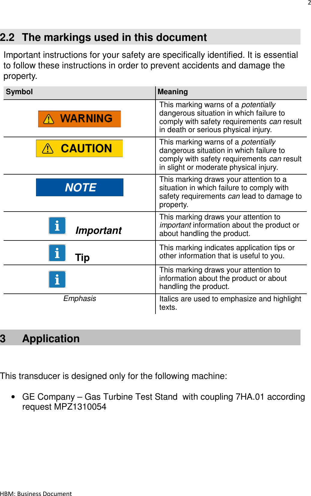 2  HBM: Business Document   2.2  The markings used in this document  Important instructions for your safety are specifically identified. It is essential to follow these instructions in order to prevent accidents and damage the property.  Symbol Meaning      This marking warns of a potentially dangerous situation in which failure to comply with safety requirements can result in death or serious physical injury.  CAUTION This marking warns of a potentially dangerous situation in which failure to comply with safety requirements can result in slight or moderate physical injury.  NOTE This marking draws your attention to a situation in which failure to comply with safety requirements can lead to damage to property.        Important This marking draws your attention to important information about the product or about handling the product.        Tip This marking indicates application tips or other information that is useful to you.    This marking draws your attention to information about the product or about handling the product. Emphasis Italics are used to emphasize and highlight texts.  3  Application    This transducer is designed only for the following machine:  •  GE Company – Gas Turbine Test Stand  with coupling 7HA.01 according request MPZ1310054     