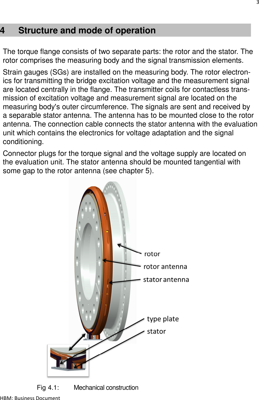 3  HBM: Business Document 4  Structure and mode of operation   The torque flange consists of two separate parts: the rotor and the stator. The rotor comprises the measuring body and the signal transmission elements.  Strain gauges (SGs) are installed on the measuring body. The rotor electron- ics for transmitting the bridge excitation voltage and the measurement signal are located centrally in the flange. The transmitter coils for contactless trans- mission of excitation voltage and measurement signal are located on the measuring body&apos;s outer circumference. The signals are sent and received by a separable stator antenna. The antenna has to be mounted close to the rotor antenna. The connection cable connects the stator antenna with the evaluation unit which contains the electronics for voltage adaptation and the signal conditioning.  Connector plugs for the torque signal and the voltage supply are located on the evaluation unit. The stator antenna should be mounted tangential with some gap to the rotor antenna (see chapter 5).                          Fig 4.1:   Mechanical construction 