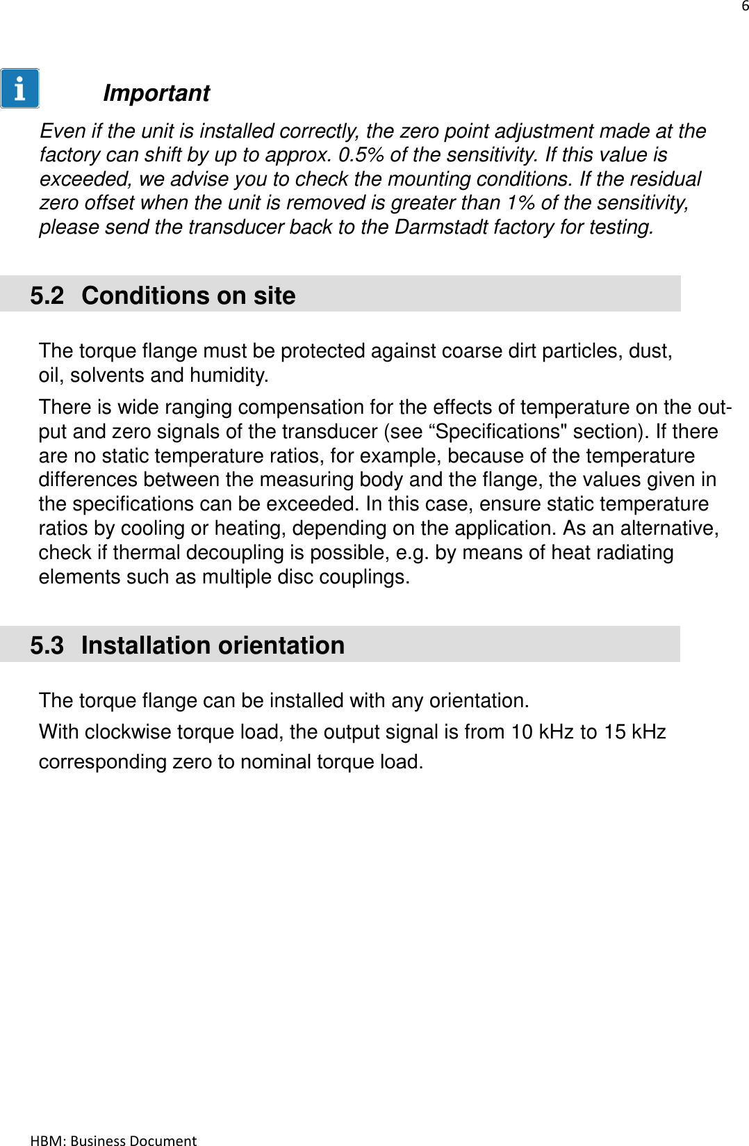 6  HBM: Business Document    Important  Even if the unit is installed correctly, the zero point adjustment made at the factory can shift by up to approx. 0.5% of the sensitivity. If this value is exceeded, we advise you to check the mounting conditions. If the residual zero offset when the unit is removed is greater than 1% of the sensitivity, please send the transducer back to the Darmstadt factory for testing.   5.2  Conditions on site   The torque flange must be protected against coarse dirt particles, dust, oil, solvents and humidity.  There is wide ranging compensation for the effects of temperature on the out- put and zero signals of the transducer (see “Specifications&quot; section). If there are no static temperature ratios, for example, because of the temperature differences between the measuring body and the flange, the values given in the specifications can be exceeded. In this case, ensure static temperature ratios by cooling or heating, depending on the application. As an alternative, check if thermal decoupling is possible, e.g. by means of heat radiating elements such as multiple disc couplings.   5.3  Installation orientation   The torque flange can be installed with any orientation.  With clockwise torque load, the output signal is from 10 kHz to 15 kHz corresponding zero to nominal torque load.    