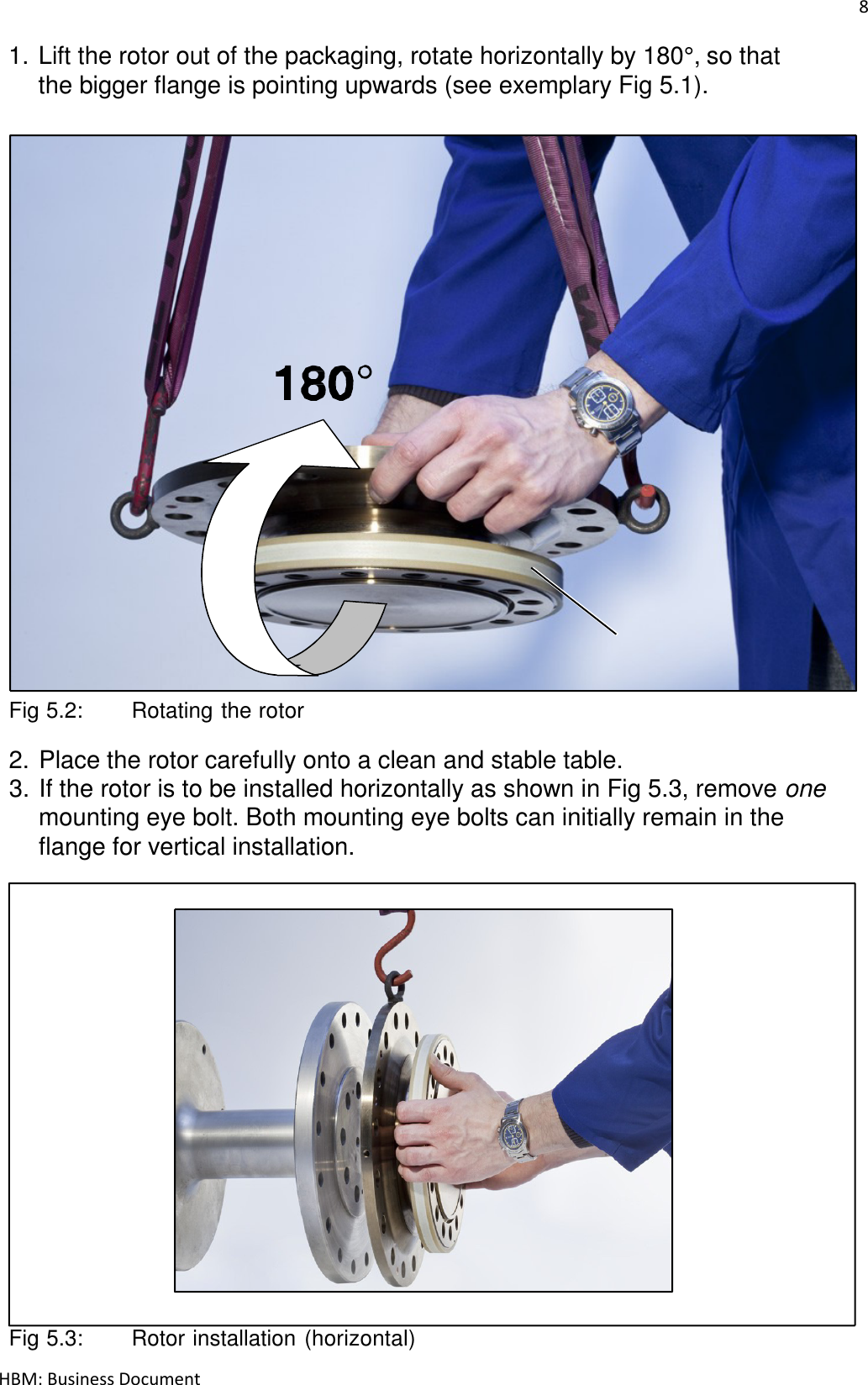 8  HBM: Business Document 1. Lift the rotor out of the packaging, rotate horizontally by 180°, so that the bigger flange is pointing upwards (see exemplary Fig 5.1).                               Flange B    Fig 5.2:   Rotating the rotor  2. Place the rotor carefully onto a clean and stable table. 3. If the rotor is to be installed horizontally as shown in Fig 5.3, remove one mounting eye bolt. Both mounting eye bolts can initially remain in the flange for vertical installation.                           Fig 5.3:   Rotor installation (horizontal) 