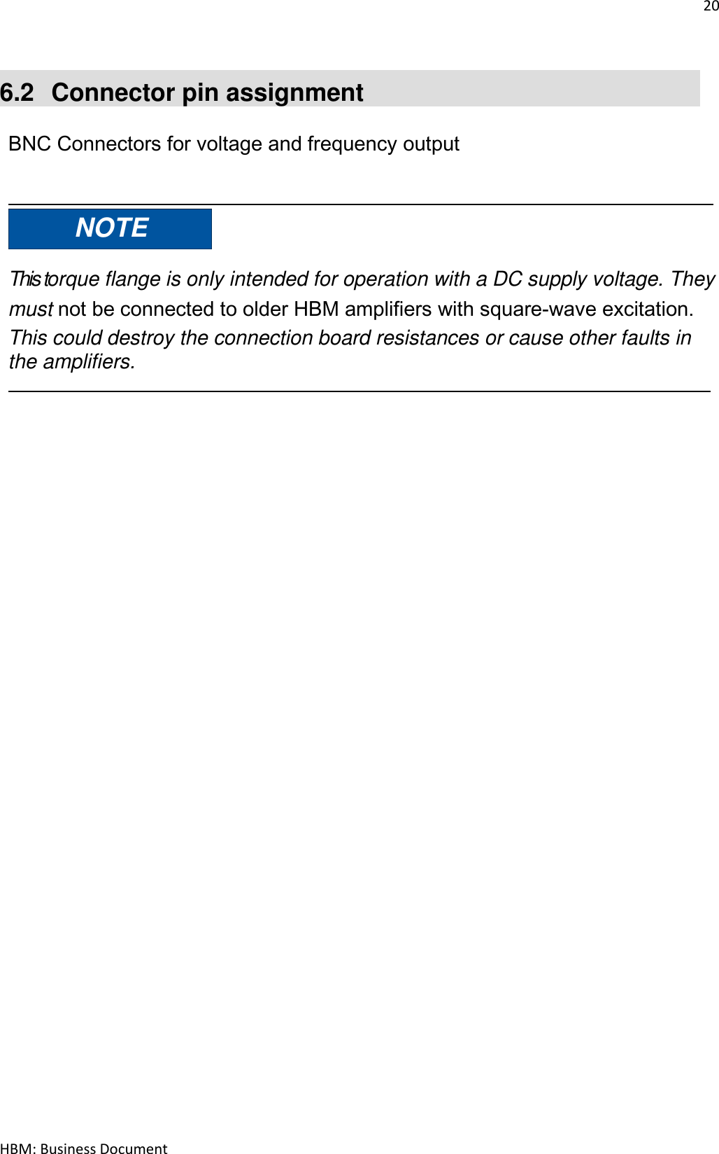 20  HBM: Business Document  6.2  Connector pin assignment  BNC Connectors for voltage and frequency output    NOTE   This torque flange is only intended for operation with a DC supply voltage. They must not be connected to older HBM amplifiers with square‐wave excitation. This could destroy the connection board resistances or cause other faults in the amplifiers.     