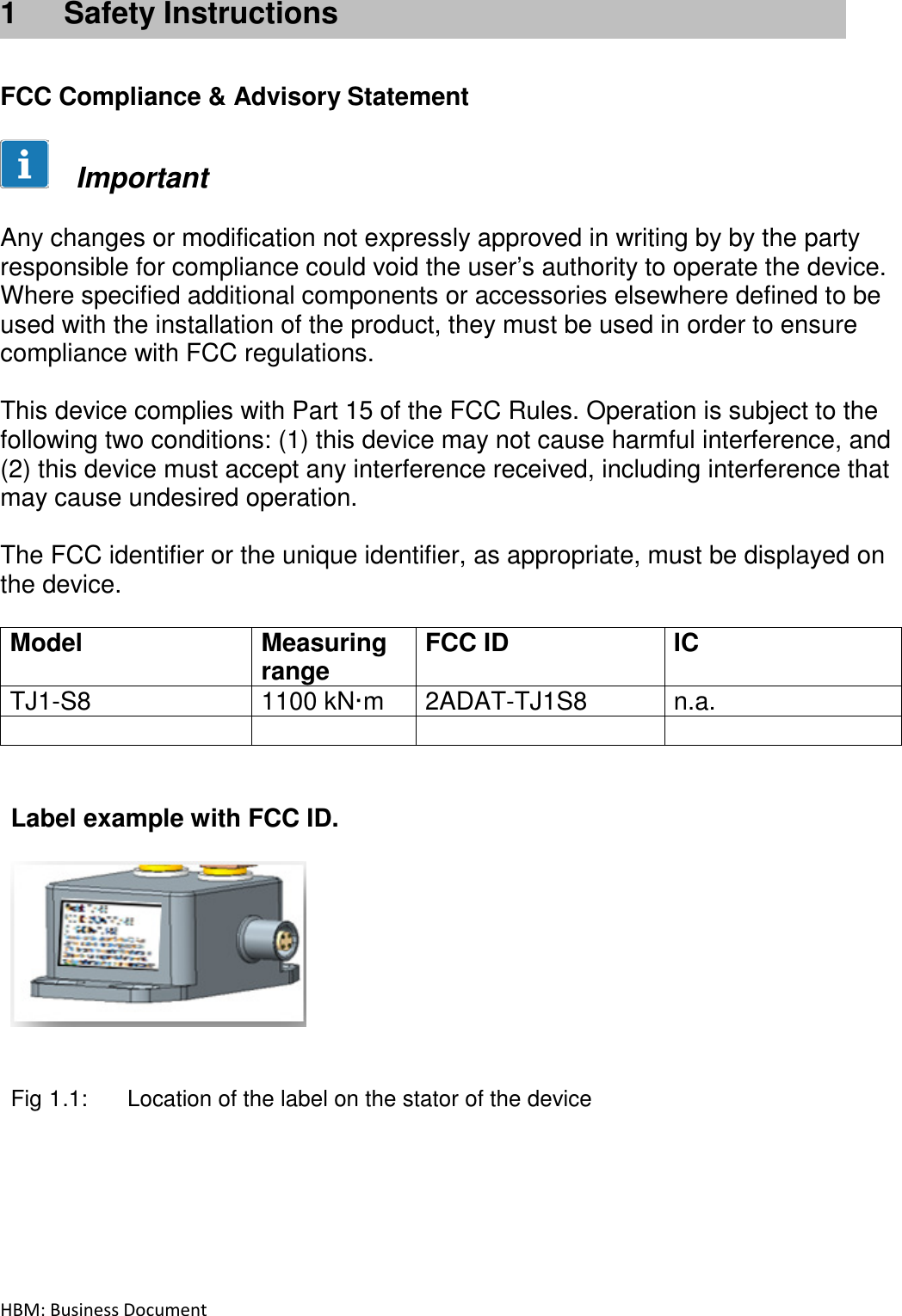 HBM: Business Document   1  Safety Instructions    FCC Compliance &amp; Advisory Statement        Important   Any changes or modification not expressly approved in writing by by the party responsible for compliance could void the user’s authority to operate the device. Where specified additional components or accessories elsewhere defined to be used with the installation of the product, they must be used in order to ensure compliance with FCC regulations.   This device complies with Part 15 of the FCC Rules. Operation is subject to the following two conditions: (1) this device may not cause harmful interference, and (2) this device must accept any interference received, including interference that may cause undesired operation.  The FCC identifier or the unique identifier, as appropriate, must be displayed on the device.  Model  Measuring range FCC ID  IC TJ1-S8  1100 kN·m  2ADAT-TJ1S8  n.a.          Label example with FCC ID.     Fig 1.1:  Location of the label on the stator of the device    