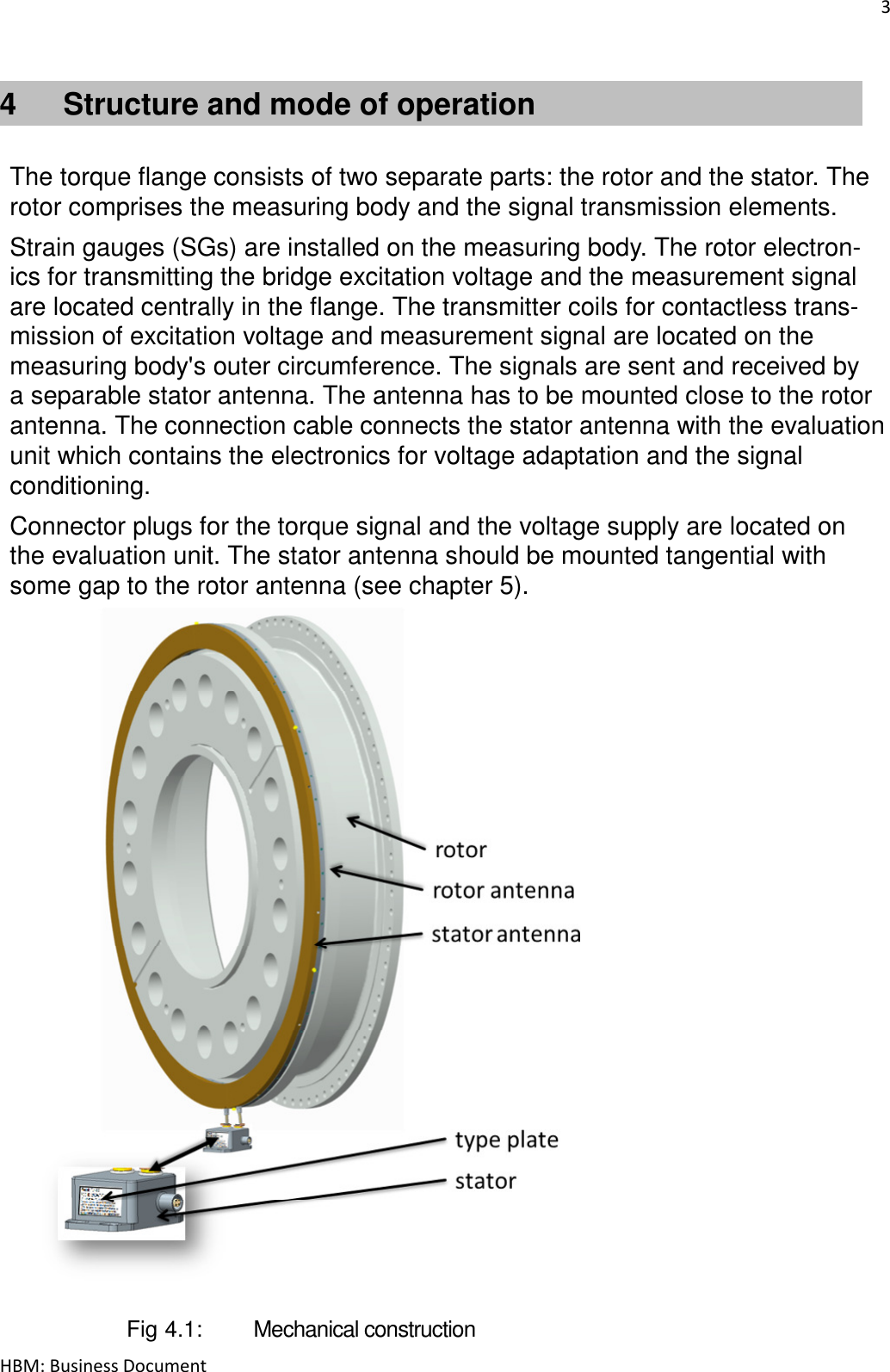 3  HBM: Business Document 4  Structure and mode of operation   The torque flange consists of two separate parts: the rotor and the stator. The rotor comprises the measuring body and the signal transmission elements.  Strain gauges (SGs) are installed on the measuring body. The rotor electron- ics for transmitting the bridge excitation voltage and the measurement signal are located centrally in the flange. The transmitter coils for contactless trans- mission of excitation voltage and measurement signal are located on the measuring body&apos;s outer circumference. The signals are sent and received by a separable stator antenna. The antenna has to be mounted close to the rotor antenna. The connection cable connects the stator antenna with the evaluation unit which contains the electronics for voltage adaptation and the signal conditioning.  Connector plugs for the torque signal and the voltage supply are located on the evaluation unit. The stator antenna should be mounted tangential with some gap to the rotor antenna (see chapter 5).                          Fig 4.1:   Mechanical construction 