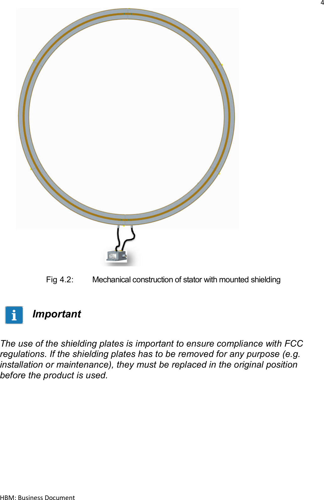 4  HBM: Business Document                         Fig 4.2:   Mechanical construction of stator with mounted shielding   Important   The use of the shielding plates is important to ensure compliance with FCC regulations. If the shielding plates has to be removed for any purpose (e.g. installation or maintenance), they must be replaced in the original position before the product is used.    